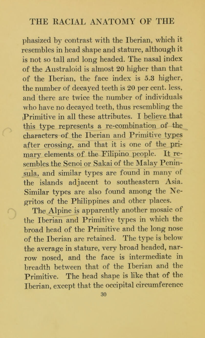 phasized by contrast with the Iberian, which it resembles in head shape and stature, although it is not so tall and long headed. The nasal index of the Australoid is almost 20 higher than that of the Iberian, the face index is 5.3 higher, the number of decayed teeth is 20 per cent, less, and there are twice the number of individuals who have no decayed teeth, thus resembling the Primitive in all these attributes. I believe that this type represents a re-combination of the characters of the Iberian and Primitive types after crossing, and that it is one of the pri- mary elements of the Filipino people. It re- sembles the Senoi or Sakai of the Malay Penin- sula, and similar types are found in many of the islands adjacent to southeastern Asia. Similar types are also found among the Ne- gritos of the Philippines and other places. The Alpine is apparently another mosaic of the Iberian and Primitive types in which the broad head of the Primitive and the long nose of the Iberian are retained. The type is below the average in stature, very broad headed, nar- row nosed, and the face is intermediate in breadth between that of the Iberian and the Primitive. The head shape is like that of the Iberian, except that the occipital circumference