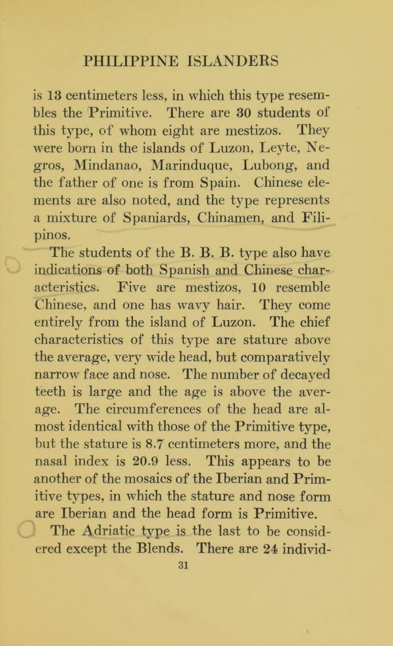 is 13 centimeters less, in which this type resem- bles the Primitive. There are 30 students of this tj^pe, of whom eight are mestizos. They were horn in the islands of Luzon, Leyte, Ne- gros, Mindanao, Marinduque, Lubong, and the father of one is from Spain. Chinese ele- ments are also noted, and the type represents a mixture of Spaniards, Chinamen, and Fili- pinos. The students of the B. B. B. type also have indications of both Spanish and Chinese char- acteristics. Five are mestizos, 10 resemble Chinese, and one has wavy hair. They come entirely from the island of Luzon. The chief characteristics of this type are stature above the average, very wide head, but comparatively narrow face and nose. The number of decayed teeth is large and the age is above the aver- age. The circumferences of the head are al- most identical with those of the Primitive type, but the stature is 8.7 centimeters more, and the nasal index is 20.9 less. This appears to be another of the mosaics of the Iberian and Prim- itive types, in which the stature and nose form are Iberian and the head form is Primitive. The Adriatic type is the last to be consid- ered except the Blends. There are 24 individ-
