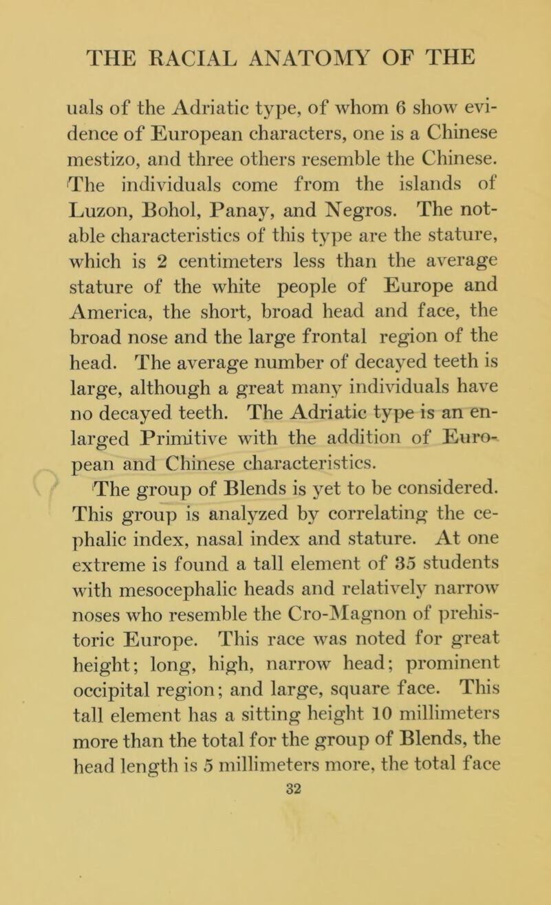 nals of the Adriatic type, of whom 6 show evi- dence of European characters, one is a Chinese mestizo, and three others resemble the Chinese. The individuals come from the islands of Luzon, Bohol, Panay, and Negros. The not- able characteristics of this type are the stature, which is 2 centimeters less than the average stature of the white people of Europe and America, the short, broad head and face, the broad nose and the large frontal region of the head. The average number of decayed teeth is large, although a great many individuals have no decayed teeth. The Adriatic type is an en- larged Primitive with the addition of Euro- pean and Chinese characteristics. The group of Blends is yet to be considered. This group is analyzed by correlating the ce- phalic index, nasal index and stature. At one extreme is found a tall element of 35 students with mesocephalic heads and relatively narrow noses who resemble the Cro-Magnon of prehis- toric Europe. This race was noted for great height; long, high, narrow head; prominent occipital region; and large, square face. This tall element has a sitting height 10 millimeters more than the total for the group of Blends, the head length is 5 millimeters more, the total face