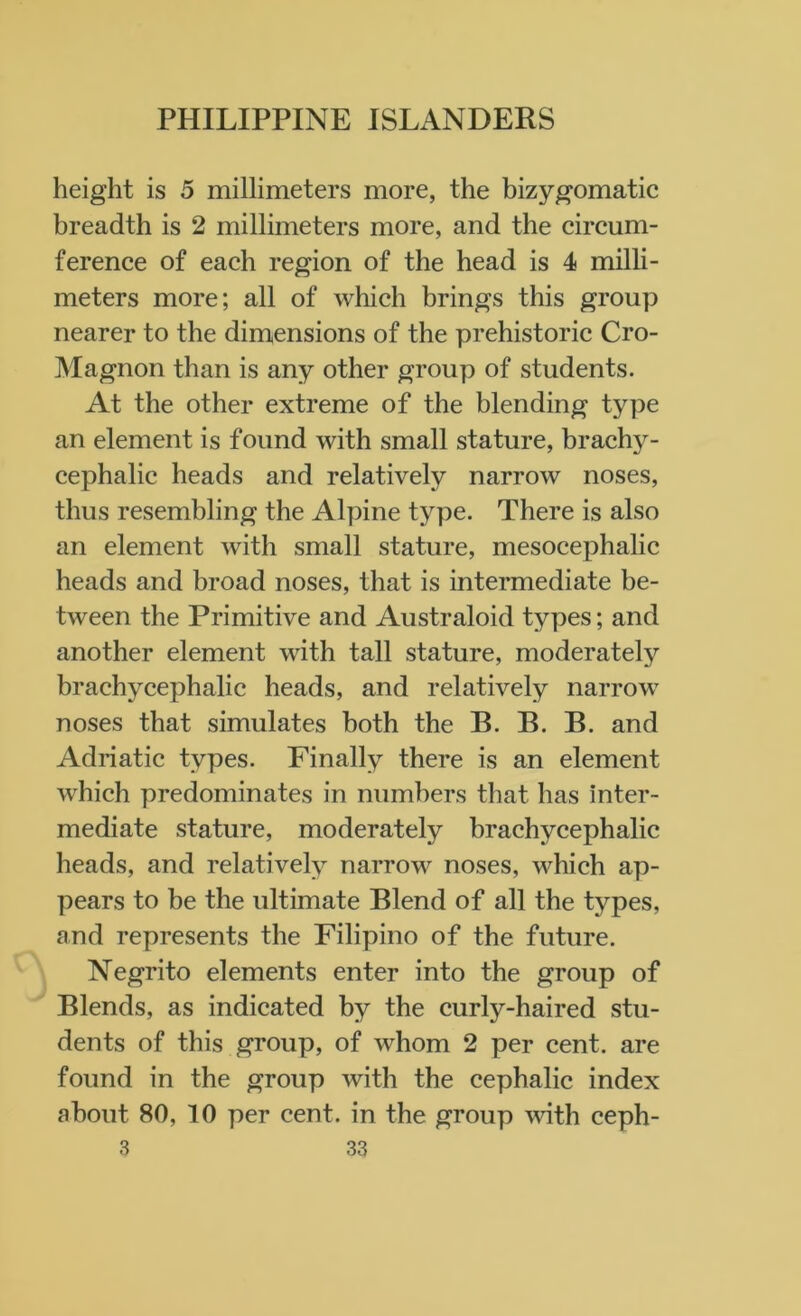 height is 5 millimeters more, the bizygomatic breadth is 2 millimeters more, and the circum- ference of each region of the head is 4 milli- meters more; all of which brings this group nearer to the dimensions of the prehistoric Cro- Magnon than is any other group of students. At the other extreme of the blending type an element is found with small stature, brachy- cephalic heads and relatively narrow noses, thus resembling the Alpine type. There is also an element with small stature, mesocephalic heads and broad noses, that is intermediate be- tween the Primitive and Australoid types; and another element with tall stature, moderately brachycephalic heads, and relatively narrow noses that simulates both the B. B. B. and Adriatic types. Finally there is an element which predominates in numbers that has inter- mediate stature, moderately brachycephalic heads, and relatively narrow noses, which ap- pears to be the ultimate Blend of all the types, and represents the Filipino of the future. Negrito elements enter into the group of Blends, as indicated by the curly-haired stu- dents of this group, of whom 2 per cent, are found in the group with the cephalic index about 80, 10 per cent, in the group with ceph-