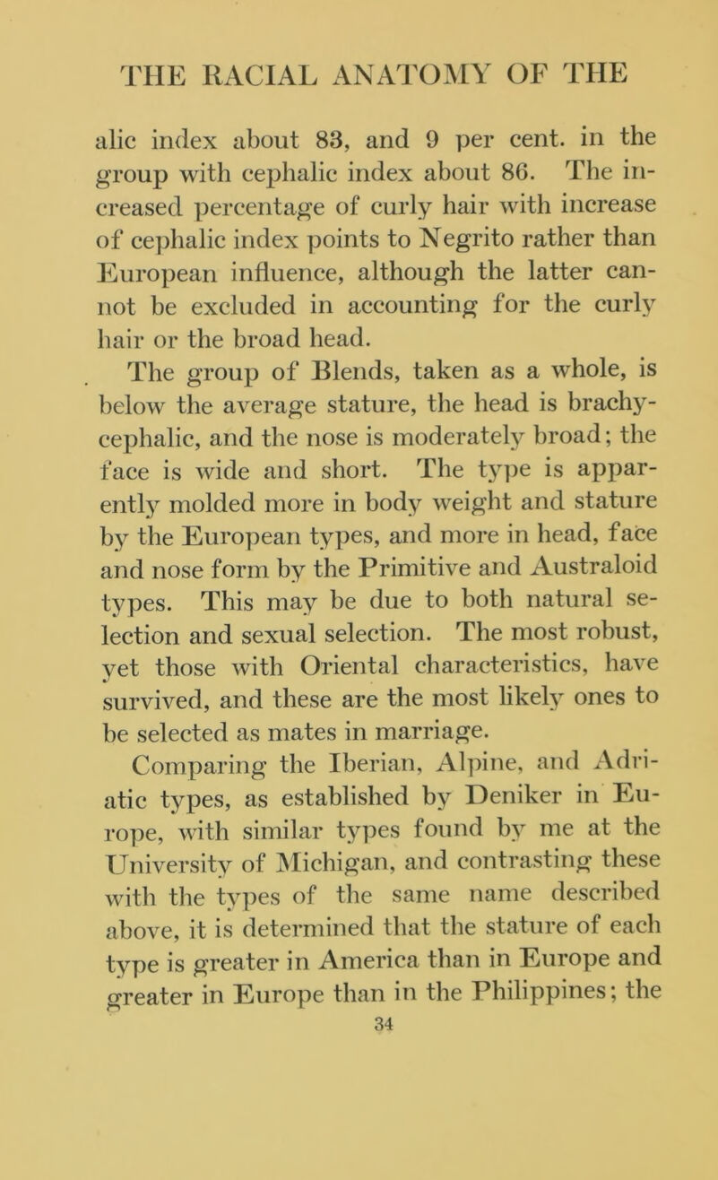 alic index about 83, and 9 per cent, in the group with cephalic index about 86. Tbe in- creased percentage of curly hair with increase of cephalic index points to Negrito rather than European influence, although the latter can- not be excluded in accounting for the curly hair or the broad head. The group of Blends, taken as a whole, is below the average stature, the head is brachy- cephalic, and the nose is moderately broad; the face is wide and short. The t}rpe is appar- ently molded more in body weight and stature by the European types, and more in head, face and nose form by the Primitive and Australoid types. This may be due to both natural se- lection and sexual selection. The most robust, yet those with Oriental characteristics, have survived, and these are the most likely ones to be selected as mates in marriage. Comparing the Iberian, Alpine, and Adri- atic types, as established by Deniker in Eu- rope, with similar types found by me at the University of Michigan, and contrasting these with the types of the same name described above, it is determined that the stature of each type is greater in America than in Europe and greater in Europe than in the Philippines*, the