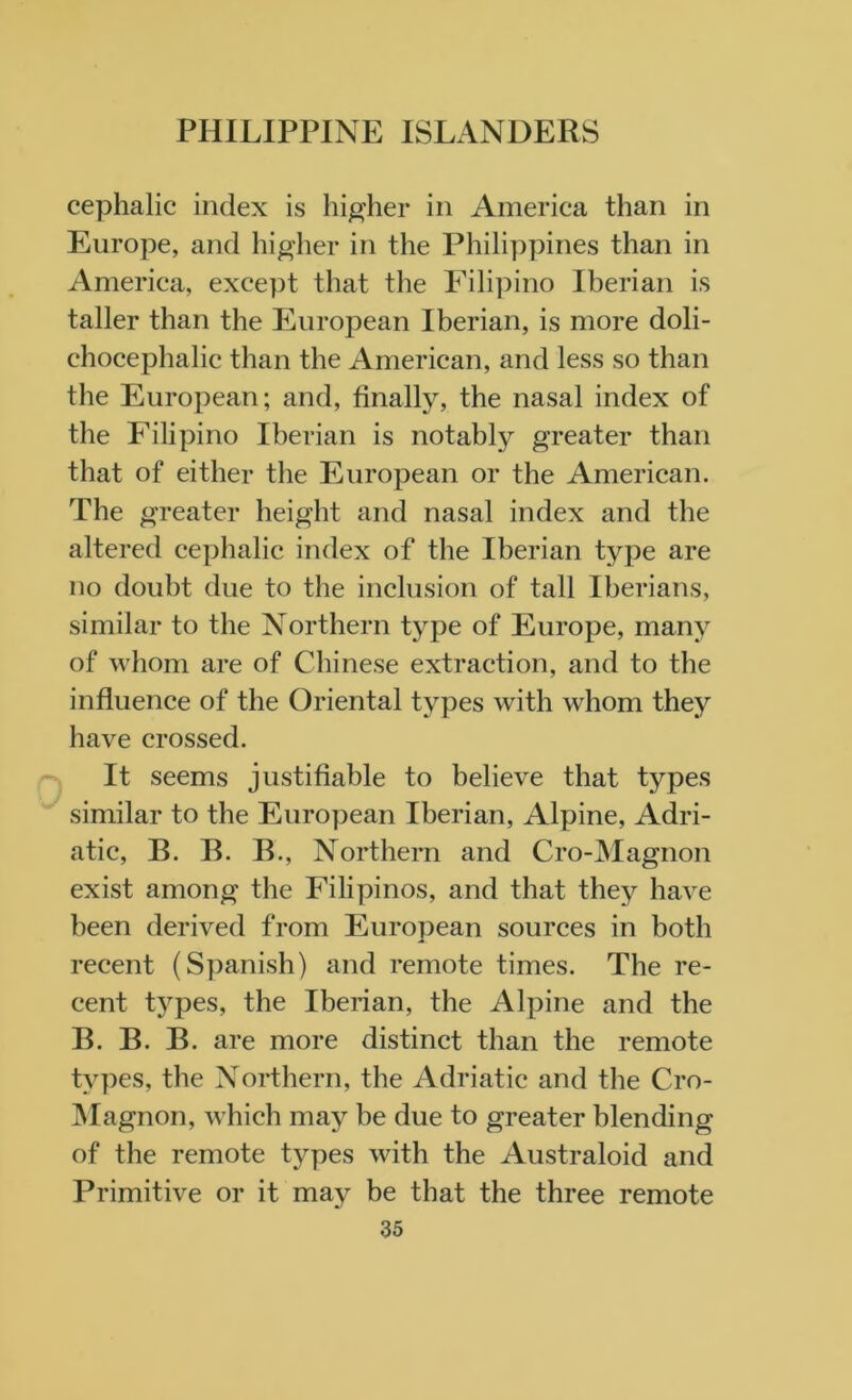 cephalic index is higher in America than in Europe, and higher in the Philippines than in America, except that the Filipino Iberian is taller than the European Iberian, is more doli- chocephalic than the American, and less so than the European; and, finally, the nasal index of the Filipino Iberian is notably greater than that of either the European or the American. The greater height and nasal index and the altered cephalic index of the Iberian type are no doubt due to the inclusion of tall Iberians, similar to the Northern type of Europe, many of whom are of Chinese extraction, and to the influence of the Oriental types with whom they have crossed. It seems justifiable to believe that tj^-pes similar to the European Iberian, Alpine, Adri- atic, B. B. B., Northern and Cro-Magnon exist among the Filipinos, and that they have been derived from European sources in both recent (Spanish) and remote times. The re- cent types, the Iberian, the Alpine and the B. B. B. are more distinct than the remote types, the Northern, the Adriatic and the Cro- Magnon, which may be due to greater blending of the remote types with the Australoid and Primitive or it may be that the three remote