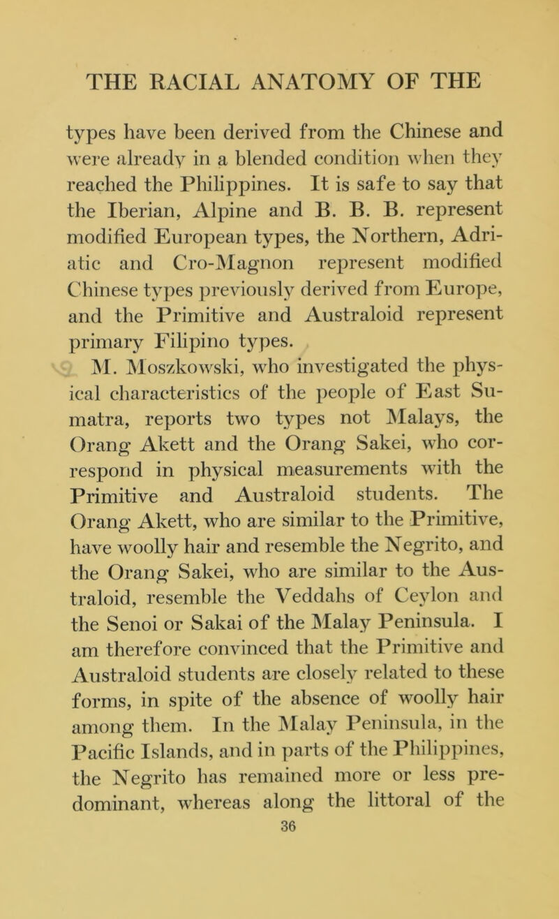 types have been derived from the Chinese and were already in a blended condition when they reached the Philippines. It is safe to say that the Iberian, Alpine and B. B. B. represent modified European types, the Northern, Adri- atic and Cro-Magnon represent modified Chinese types previously derived from Europe, and the Primitive and Australoid represent primary Filipino types. M. Moszkowski, who investigated the phys- ical characteristics of the people of East Su- matra, reports two types not Malays, the Orang Akett and the Orang Sakei, who cor- respond in physical measurements with the Primitive and Australoid students. The Orang Akett, who are similar to the Primitive, have woolly hair and resemble the Negrito, and the Orang Sakei, who are similar to the Aus- traloid, resemble the Veddahs of Ceylon and the Senoi or Sakai of the Malay Peninsula. I am therefore convinced that the Primitive and Australoid students are closely related to these forms, in spite of the absence of woolly hair among them. In the Malay Peninsula, in the Pacific Islands, and in parts of the Philippines, the Negrito has remained more or less pre- dominant, whereas along the littoral of the