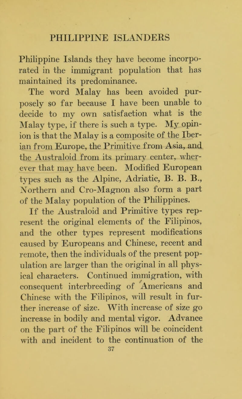 Philippine Islands they have become incorpo- rated in the immigrant population that has maintained its predominance. The word Malay has been avoided pur- posely so far because I have been unable to decide to my own satisfaction what is the Malay type, if there is such a type. My opin- ion is that the Malay is a composite of the Iber- ian from Europe, the Primitive from Asia, and the Australoid from its primary center, wher- ever that may have been. Modified European types such as the Alpine, Adriatic, B. B. B., Northern and Cro-Magnon also form a part of the Malay population of the Philippines. If the Australoid and Primitive types rep- resent the original elements of the Filipinos, and the other types represent modifications caused by Europeans and Chinese, recent and remote, then the individuals of the present pop- ulation are larger than the original in all phys- ical characters. Continued immigration, with consequent interbreeding of Americans and Chinese with the Filipinos, will result in fur- ther increase of size. With increase of size go increase in bodily and mental vigor. Advance on the part of the Filipinos will be coincident with and incident to the continuation of the