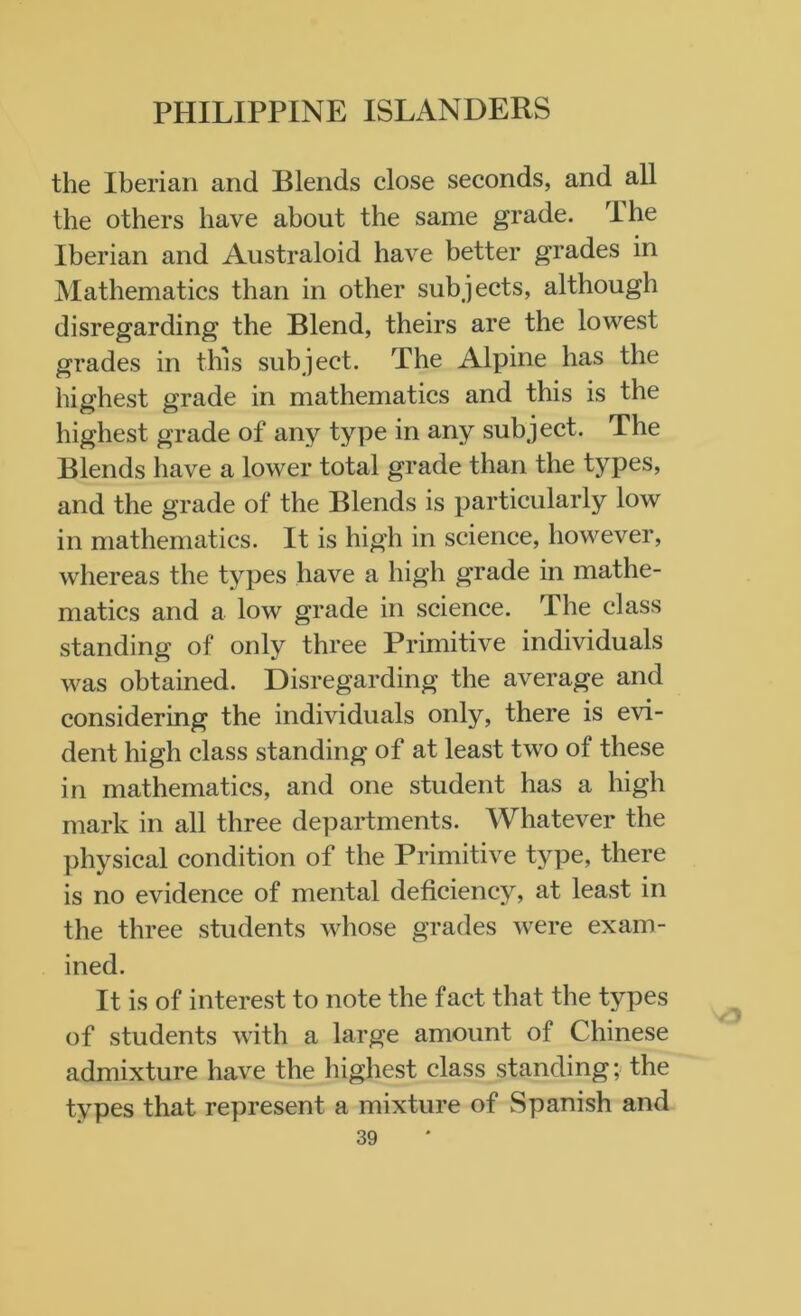 the Iberian and Blends close seconds, and all the others have about the same grade. The Iberian and Australoid have better grades in Mathematics than in other subjects, although disregarding the Blend, theirs are the lowest grades in this subject. The Alpine has the highest grade in mathematics and this is the highest grade of any type in any subject. The Blends have a lower total grade than the types, and the grade of the Blends is particularly low in mathematics. It is high in science, however, whereas the types have a high grade in mathe- matics and a low grade in science. The class standing of only three Primitive individuals was obtained. Disregarding the average and considering the individuals only, there is evi- dent high class standing of at least two of these in mathematics, and one student has a high mark in all three departments. Whatever the physical condition of the Primitive type, there is no evidence of mental deficiency, at least in the three students whose grades were exam- ined. It is of interest to note the fact that the types of students with a large amount of Chinese admixture have the highest class standing; the types that represent a mixture of Spanish and