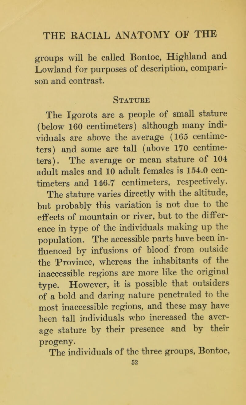 groups will be called Bontoc, Highland and Lowland for purposes of description, compari- son and contrast. Stature The Igorots are a people of small stature (below 160 centimeters) although many indi- viduals are above the average (165 centime- ters) and some are tall (above 170 centime- ters). The average or mean stature of 104 adult males and 10 adult females is 154.0 cen- timeters and 146.7 centimeters, respectively. The stature varies directly with the altitude, but probably this variation is not due to the effects of mountain or river, but to the differ- ence in type of the individuals making up the population. The accessible parts have been in- fluenced by infusions of blood from outside the Province, whereas the inhabitants of the inaccessible regions are more like the original type. However, it is possible that outsiders of a bold and daring nature penetrated to the most inaccessible regions, and these may have been tall individuals who increased the aver- age stature by their presence and by their progeny. The individuals of the three groups, Bontoc,