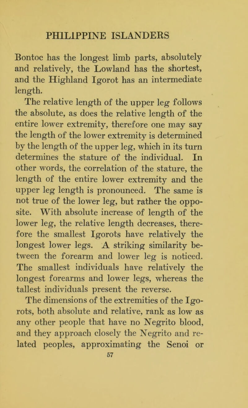 Bontoc has the longest limb parts, absolutely and relatively, the Lowland has the shortest, and the Highland Igorot has an intermediate length. The relative length of the upper leg follows the absolute, as does the relative length of the entire lower extremity, therefore one may say the length of the lower extremity is determined by the length of the upper leg, which in its turn determines the stature of the individual. In other words, the correlation of the stature, the length of the entire lower extremity and the upper leg length is pronounced. The same is not true of the lower leg, but rather the oppo- site. With absolute increase of length of the lower leg, the relative length decreases, there- fore the smallest Igorots have relatively the longest lower legs. A striking similarity be- tween the forearm and lowTer leg is noticed. The smallest individuals have relatively the longest forearms and lower legs, whereas the tallest individuals present the reverse. The dimensions of the extremities of the Igo- rots, both absolute and relative, rank as low as any other people that have no Negrito blood, and they approach closely the Negrito and re- lated peoples, approximating the Senoi or