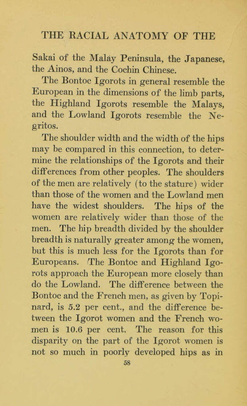 Sakai of the Malay Peninsula, the Japanese, the Ainos, and the Cochin Chinese. The Bontoc Igorots in general resemble the European in the dimensions of the limb parts, the Highland Igorots resemble the Malays, and the Lowland Igorots resemble the Ne- gritos. The shoulder width and the width of the hips may be compared in this connection, to deter- mine the relationships of the Igorots and their differences from other peoples. The shoulders of the men are relatively (to the stature) wider than those of the women and the Lowland men have the widest shoulders. The hips of the women are relatively wider than those of the men. The hip breadth divided by the shoulder breadth is naturally greater among the women, but this is much less for the Igorots than for Europeans. The Bontoc and Highland Igo- rots approach the European more closely than do the Lowland. The difference between the Bontoc and the French men, as given by Topi- nard, is 5.2 per cent., and the difference be- tween the Igorot women and the French wo- men is 10.6 per cent. The reason for this disparity on the part of the Igorot women is not so much in poorly developed hips as in