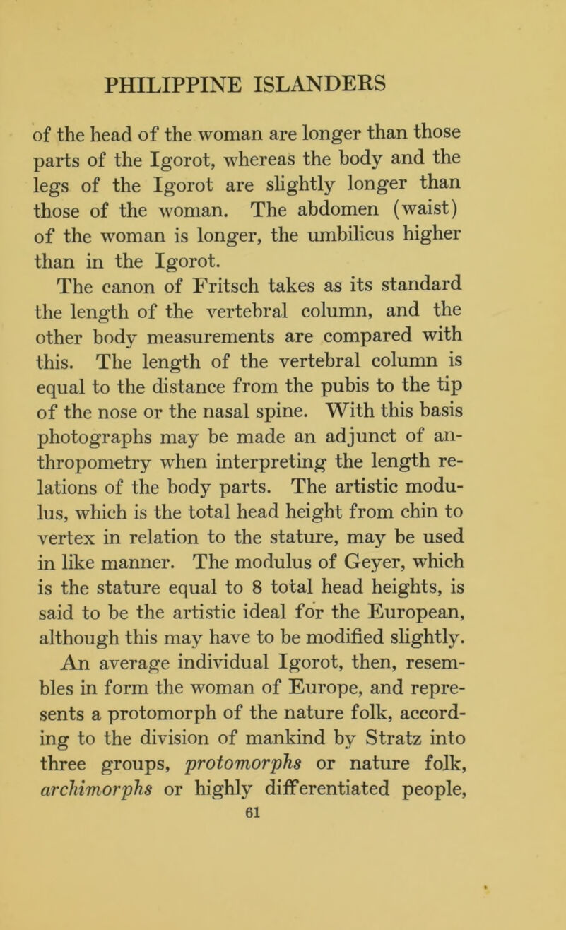 of the head of the woman are longer than those parts of the Igorot, whereas the body and the legs of the Igorot are slightly longer than those of the woman. The abdomen (waist) of the woman is longer, the umbilicus higher than in the Igorot. The canon of Fritsch takes as its standard the length of the vertebral column, and the other body measurements are compared with this. The length of the vertebral column is equal to the distance from the pubis to the tip of the nose or the nasal spine. With this basis photographs may be made an adjunct of an- thropometry when interpreting the length re- lations of the body parts. The artistic modu- lus, which is the total head height from chin to vertex in relation to the stature, may be used in like manner. The modulus of Geyer, which is the stature equal to 8 total head heights, is said to be the artistic ideal for the European, although this may have to be modified slightly. An average individual Igorot, then, resem- bles in form the woman of Europe, and repre- sents a protomorph of the nature folk, accord- ing to the division of mankind by Stratz into three groups, protomorphs or nature folk, archimorphs or highly differentiated people,