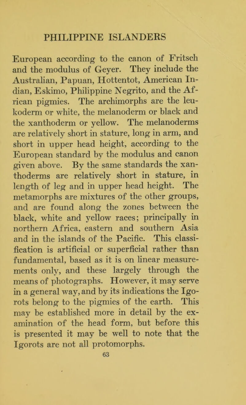 European according to the canon of Fritsch and the modulus of Geyer. They include the Australian, Papuan, Hottentot, American In- dian, Eskimo, Philippine Negrito, and the Af- rican pigmies. The archimorphs are the leu- koderm or white, the melanoderm or black and the xanthoderm or yellow. The melanoderms are relatively short in stature, long in arm, and short in upper head height, according to the European standard by the modulus and canon given above. By the same standards the xan- thoderms are relatively short in stature, in length of leg and in upper head height. The metamorphs are mixtures of the other groups, and are found along the zones between the black, white and yellow races; principally in northern Africa, eastern and southern Asia and in the islands of the Pacific. This classi- fication is artificial or superficial rather than fundamental, based as it is on linear measure- ments only, and these largely through the means of photographs. However, it may serve in a general way, and by its indications the Igo- rots belong to the pigmies of the earth. This may be established more in detail by the ex- amination of the head form, but before this is presented it may be well to note that the Igorots are not all protomorphs.