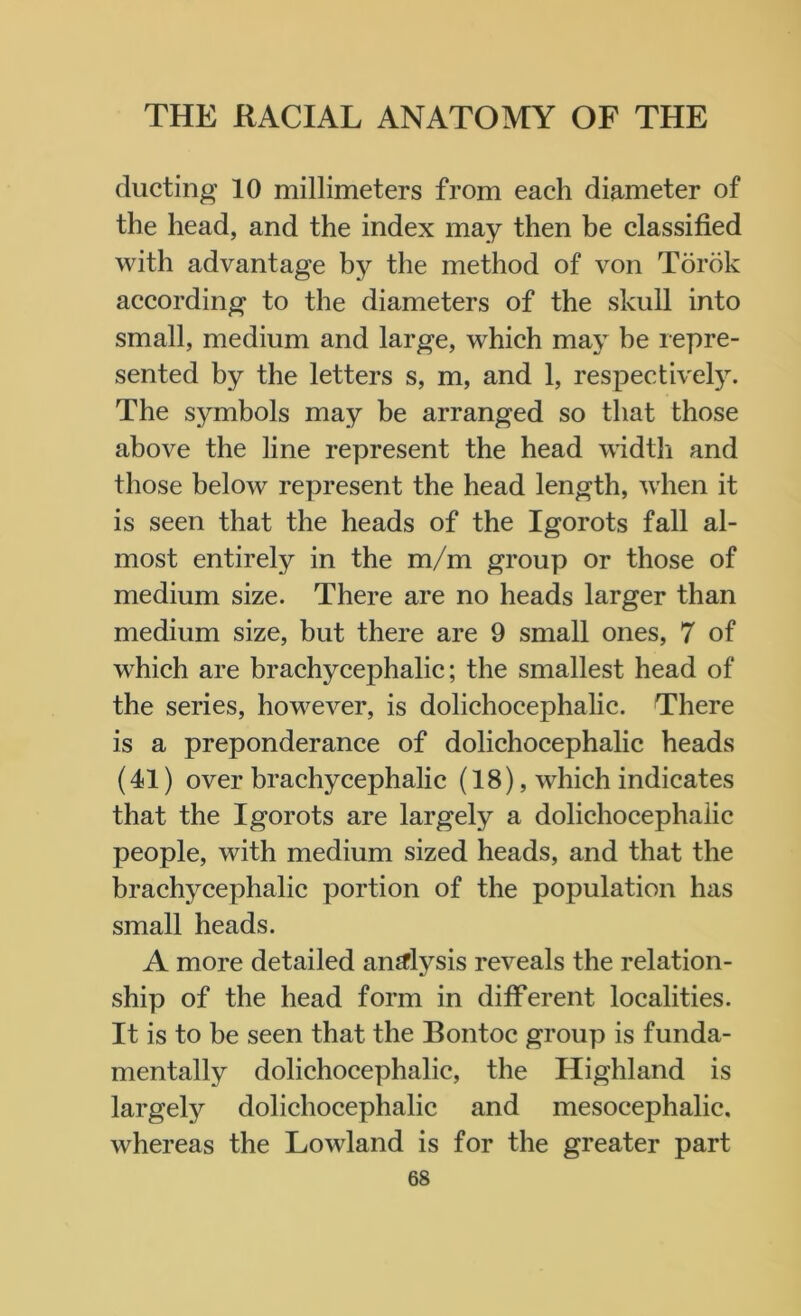 ducting 10 millimeters from each diameter of the head, and the index may then be classified with advantage by the method of von Torok according to the diameters of the skull into small, medium and large, which may be repre- sented by the letters s, m, and 1, respectively. The symbols may be arranged so that those above the line represent the head width and those below represent the head length, when it is seen that the heads of the Igorots fall al- most entirely in the m/m group or those of medium size. There are no heads larger than medium size, but there are 9 small ones, 7 of which are brachycephalic; the smallest head of the series, however, is dolichocephalic. There is a preponderance of dolichocephalic heads (41) over brachycephalic (18), which indicates that the Igorots are largely a dolichocephalic people, with medium sized heads, and that the brachycephalic portion of the population has small heads. A more detailed analysis reveals the relation- ship of the head form in different localities. It is to be seen that the Bontoc group is funda- mentally dolichocephalic, the Highland is largely dolichocephalic and mesocephalic. whereas the Lowland is for the greater part