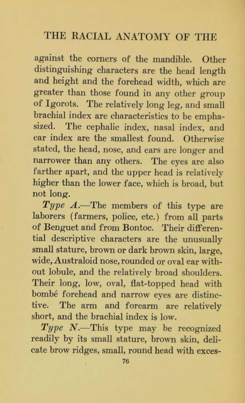 against the corners of the mandible. Other distinguishing characters are the head length and height and the forehead width, which are greater than those found in any other group of Igorots. The relatively long leg, and small brachial index are characteristics to be empha- sized. The cephalic index, nasal index, and ear index are the smallest found. Otherwise stated, the head, nose, and ears are longer and narrower than any others. The eyes are also farther apart, and the upper head is relatively higher than the lower face, which is broad, but not long. Type A.—The members of this type are laborers (farmers, police, etc.) from all parts of Benguet and from Bontoc. Their differen- tial descriptive characters are the unusually small stature, brown or dark brown skin, large, wide, Australoid nose, rounded or oval ear with- out lobule, and the relatively broad shoulders. Their long, low, oval, flat-topped head with bombe forehead and narrow eyes are distinc- tive. The arm and forearm are relatively short, and the brachial index is low. Type N.—This type may be recognized readily by its small stature, brown skin, deli- cate brow ridges, small, round head with exces-