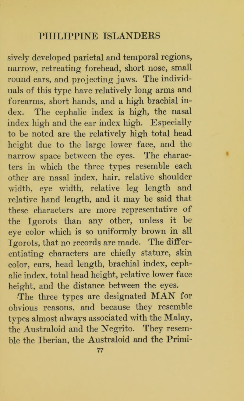 sively developed parietal and temporal regions, narrow, retreating forehead, short nose, small round ears, and projecting jaws. The individ- uals of this type have relatively long arms and forearms, short hands, and a high brachial in- dex. The cephalic index is high, the nasal index high and the ear index high. Especially to be noted are the relatively high total head height due to the large lower face, and the narrow space between the eyes. The charac- ters in which the three types resemble each other are nasal index, hair, relative shoulder width, eye width, relative leg length and relative hand length, and it may be said that these characters are more representative of the Igorots than any other, unless it be eye color which is so uniformly brown in all Igorots, that no records are made. The differ- entiating characters are chiefly stature, skin color, ears, head length, brachial index, ceph- alic index, total head height, relative lower face height, and the distance between the eyes. The three types are designated MAN for obvious reasons, and because they resemble types almost always associated with the Malay, the Australoid and the Negrito. They resem- ble the Iberian, the Australoid and the Primi-