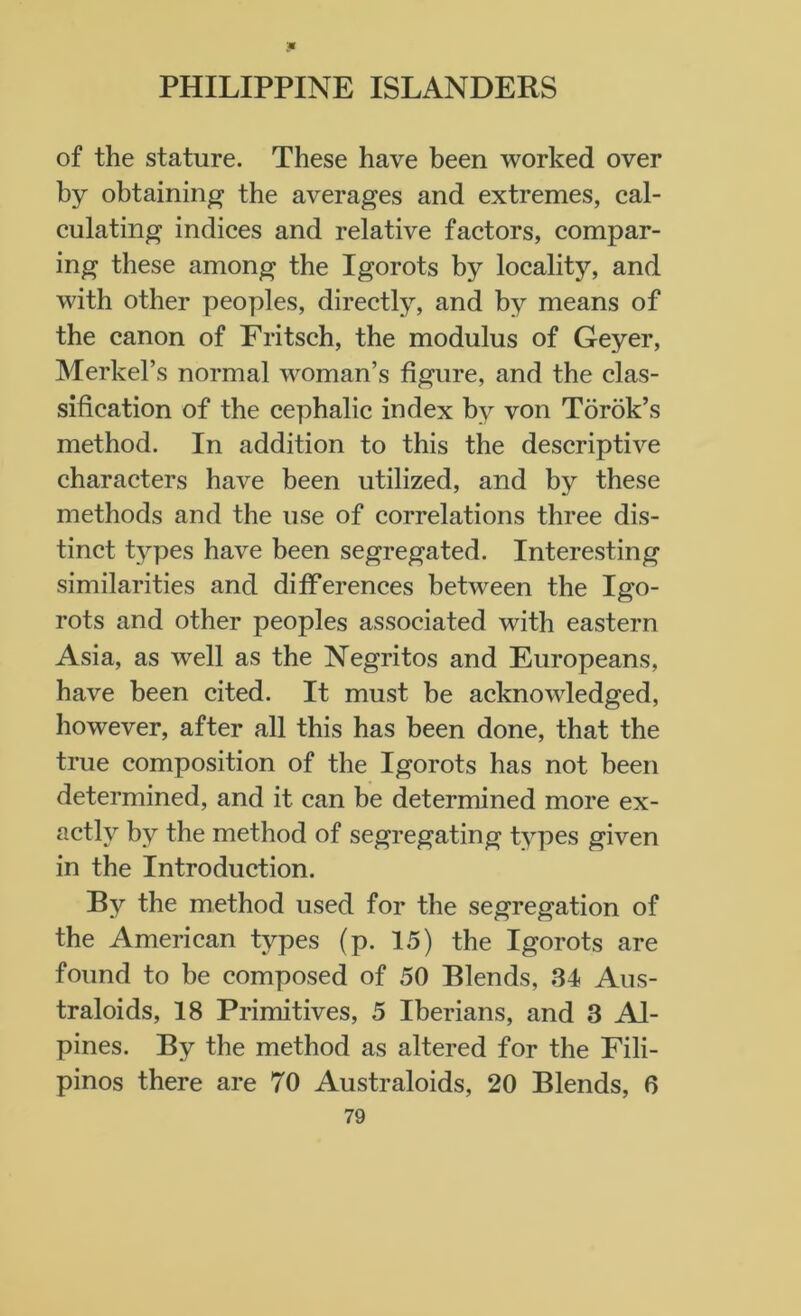 of the stature. These have been worked over by obtaining the averages and extremes, cal- culating indices and relative factors, compar- ing these among the Igorots by locality, and with other peoples, directly, and by means of the canon of Fritsch, the modulus of Geyer, Merkel’s normal woman’s figure, and the clas- sification of the cephalic index by von Torok’s method. In addition to this the descriptive characters have been utilized, and by these methods and the use of correlations three dis- tinct types have been segregated. Interesting similarities and differences between the Igo- rots and other peoples associated with eastern Asia, as well as the Negritos and Europeans, have been cited. It must be acknowledged, however, after all this has been done, that the true composition of the Igorots has not been determined, and it can be determined more ex- actly by the method of segregating types given in the Introduction. By the method used for the segregation of the American types (p. 15) the Igorots are found to be composed of 50 Blends, 34 Aus- traloids, 18 Primitives, 5 Iberians, and 3 Ai- pines. By the method as altered for the Fili- pinos there are 70 Australoids, 20 Blends, 6