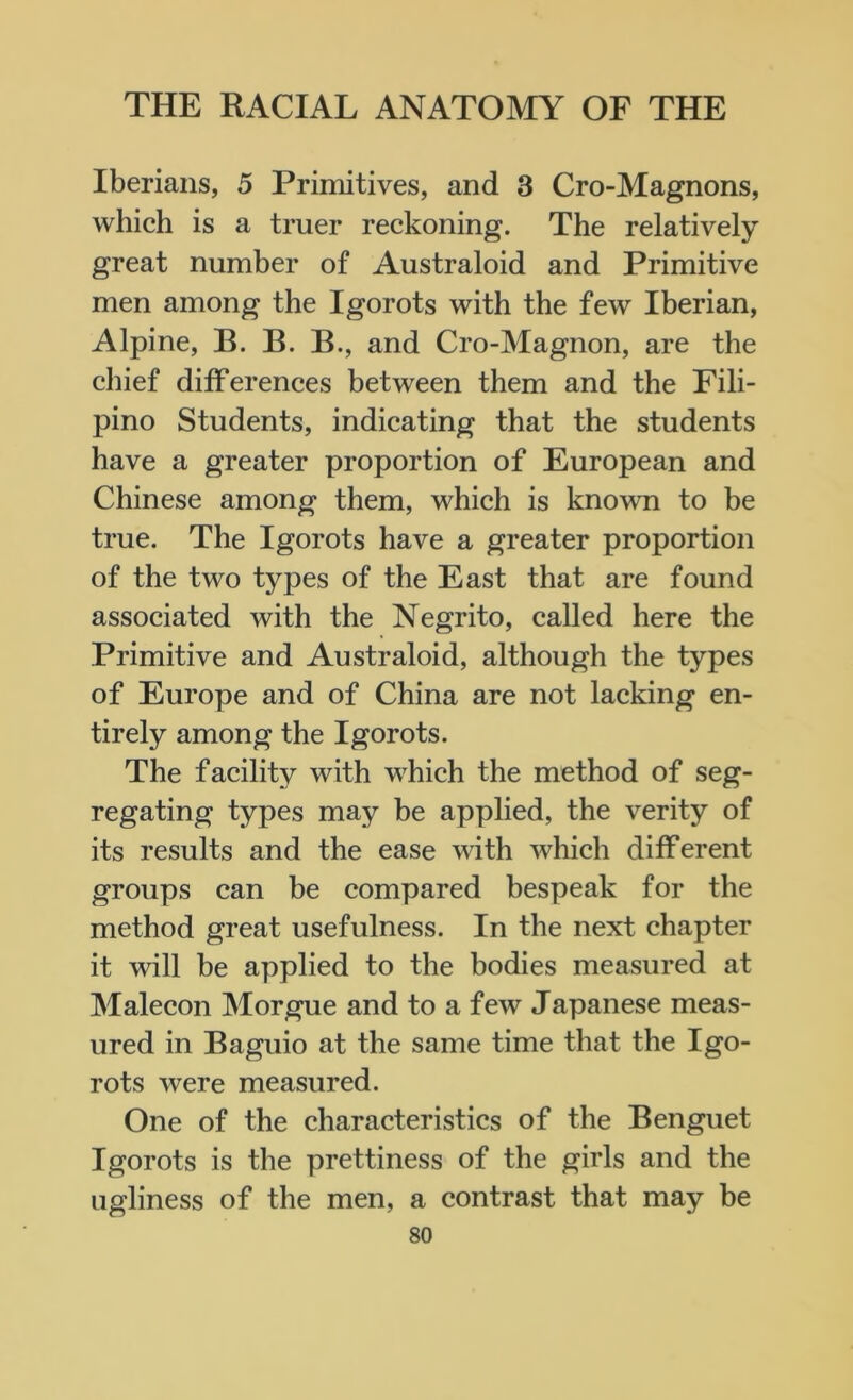 Iberians, 5 Primitives, and 3 Cro-Magnons, which is a truer reckoning. The relatively great number of Australoid and Primitive men among the Igorots with the few Iberian, Alpine, B. B. B., and Cro-Magnon, are the chief differences between them and the Fili- pino Students, indicating that the students have a greater proportion of European and Chinese among them, which is known to be true. The Igorots have a greater proportion of the two types of the East that are found associated with the Negrito, called here the Primitive and Australoid, although the types of Europe and of China are not lacking en- tirely among the Igorots. The facility with which the method of seg- regating types may be applied, the verity of its results and the ease with which different groups can be compared bespeak for the method great usefulness. In the next chapter it will be applied to the bodies measured at Malecon Morgue and to a few Japanese meas- ured in Baguio at the same time that the Igo- rots were measured. One of the characteristics of the Benguet Igorots is the prettiness of the girls and the ugliness of the men, a contrast that may be