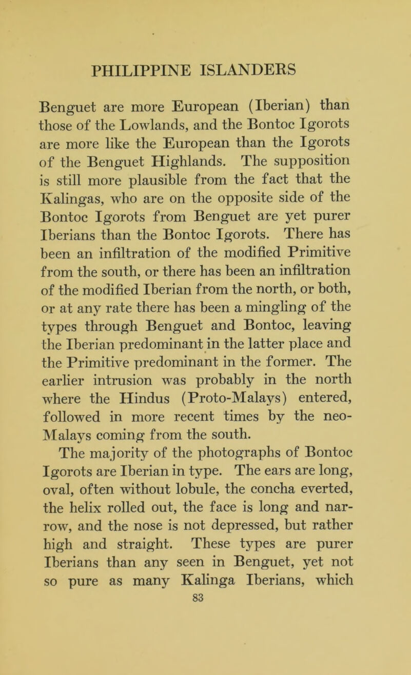 Benguet are more European (Iberian) than those of the Lowlands, and the Bontoc Igorots are more like the European than the Igorots of the Benguet Highlands. The supposition is still more plausible from the fact that the Ivalingas, who are on the opposite side of the Bontoc Igorots from Benguet are yet purer Iberians than the Bontoc Igorots. There has been an infiltration of the modified Primitive from the south, or there has been an infiltration of the modified Iberian from the north, or both, or at any rate there has been a mingling of the types through Benguet and Bontoc, leaving the Iberian predominant in the latter place and the Primitive predominant in the former. The earlier intrusion was probably in the north where the Hindus (Proto-Malays) entered, followed in more recent times by the neo- Malays coming from the south. The majority of the photographs of Bontoc Igorots are Iberian in type. The ears are long, oval, often without lobule, the concha everted, the helix rolled out, the face is long and nar- row, and the nose is not depressed, but rather high and straight. These types are purer Iberians than any seen in Benguet, yet not so pure as many Kalinga Iberians, which