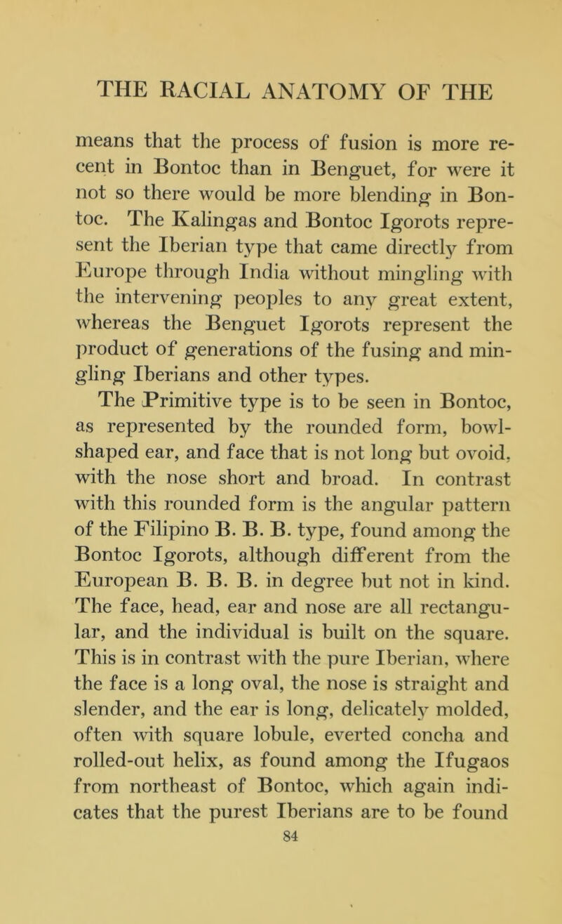 means that the process of fusion is more re- cent in Bontoc than in Benguet, for were it not so there would be more blending in Bon- toc. The Kalingas and Bontoc Igorots repre- sent the Iberian type that came directly from Europe through India without mingling with the intervening peoples to any great extent, whereas the Benguet Igorots represent the product of generations of the fusing and min- gling Iberians and other types. The Primitive type is to be seen in Bontoc, as represented by the rounded form, bowl- shaped ear, and face that is not long but ovoid, with the nose short and broad. In contrast with this rounded form is the angular pattern of the Filipino B. B. B. type, found among the Bontoc Igorots, although different from the European B. B. B. in degree but not in kind. The face, head, ear and nose are all rectangu- lar, and the individual is built on the square. This is in contrast with the pure Iberian, where the face is a long oval, the nose is straight and slender, and the ear is long, delicately molded, often with square lobule, everted concha and rolled-out helix, as found among the Ifugaos from northeast of Bontoc, which again indi- cates that the purest Iberians are to he found