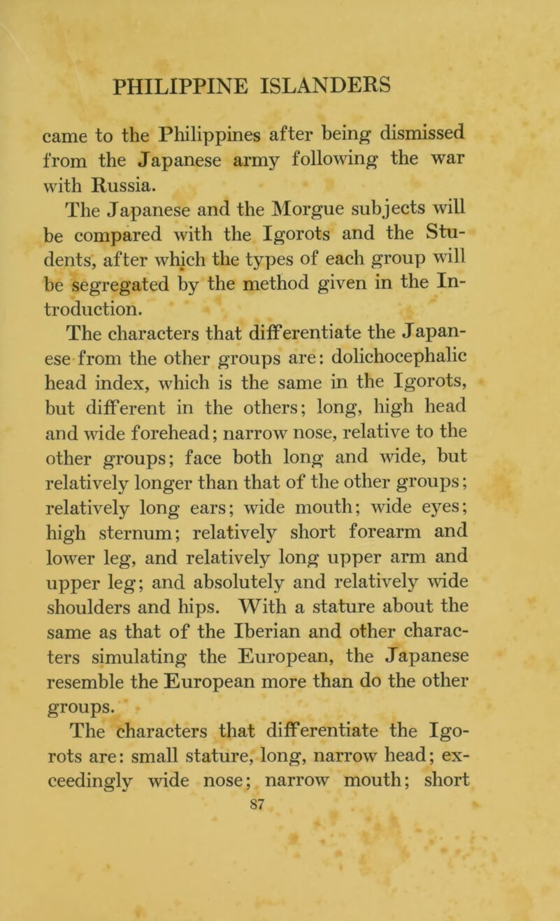came to the Philippines after being dismissed from the Japanese army following the war with Russia. The Japanese and the Morgue subjects will be compared with the Igorots and the Stu- dents, after which the types of each group will be segregated by the method given in the In- troduction. The characters that differentiate the Japan- ese from the other groups are: dolichocephalic head index, which is the same in the Igorots, but different in the others; long, high head and wide forehead; narrow nose, relative to the other groups; face both long and wide, but relatively longer than that of the other groups; relatively long ears; wide mouth; wide eyes; high sternum; relatively short forearm and lower leg, and relatively long upper arm and upper leg; and absolutely and relatively wide shoulders and hips. With a stature about the same as that of the Iberian and other charac- ters simulating the European, the Japanese resemble the European more than do the other groups. The characters that differentiate the Igo- rots are: small stature, long, narrow head; ex- ceedingly wide nose; narrow mouth; short S7