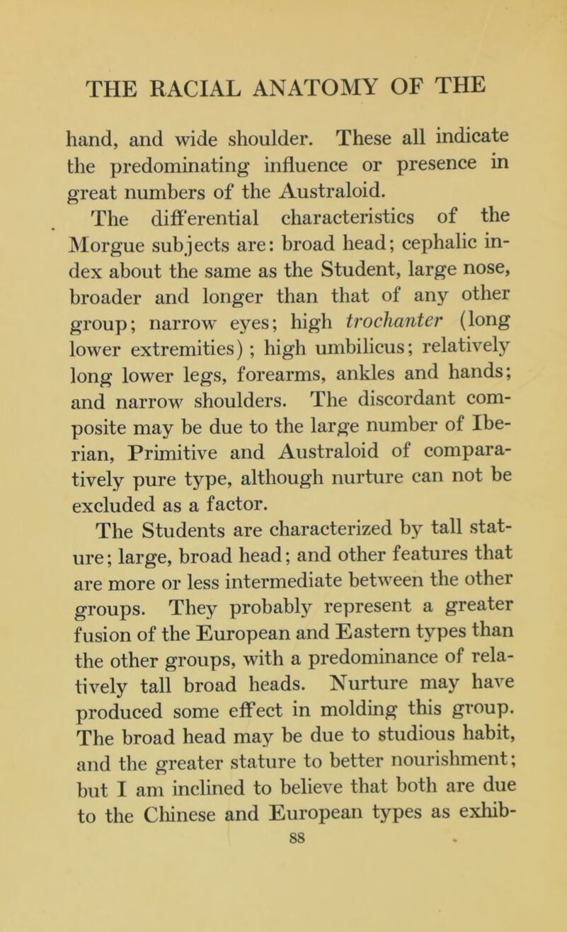 hand, and wide shoulder. These all indicate the predominating influence or presence in great numbers of the Australoid. The differential characteristics of the Morgue subjects are: broad head; cephalic in- dex about the same as the Student, large nose, broader and longer than that of any other group; narrow eyes; high trochanter (long lower extremities); high umbilicus; relatively long lower legs, forearms, ankles and hands; and narrow shoulders. The discordant com- posite may be due to the large number of Ibe- rian, Primitive and Australoid of compara- tively pure type, although nurture can not be excluded as a factor. The Students are characterized by tall stat- ure ; large, broad head; and other features that are more or less intermediate between the other groups. They probably represent a greater fusion of the European and Eastern types than the other groups, with a predominance of rela- tively tall broad heads. Nurture may have produced some effect in molding this group. The broad head may be due to studious habit, and the greater stature to better nourishment; but I am inclined to believe that both are due to the Chinese and European types as exliib-
