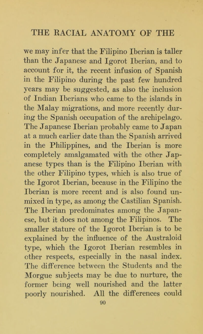 we may infer that the Filipino Iberian is taller than the Japanese and Igorot Iberian, and to account for it, the recent infusion of Spanish in the Filipino during the past few hundred years may be suggested, as also the inclusion of Indian Iberians who came to the islands in the Malay migrations, and more recently dur- ing the Spanish occupation of the archipelago. The Japanese Iberian probably came to Japan at a much earlier date than the Spanish arrived in the Philippines, and the Iberian is more completely amalgamated with the other Jap- anese types than is the Filipino Iberian with the other Filipino types, which is also true of the Igorot Iberian, because in the Filipino the Iberian is more recent and is also found un- mixed in type, as among the Castilian Spanish. The Iberian predominates among the Japan- ese, but it does not among the Filipinos. The smaller stature of the Igorot Iberian is to be explained by the influence of the Australoid type, which the Igorot Iberian resembles in other respects, especially in the nasal index. The difference between the Students and the Morgue subjects may he due to nurture, the former being well nourished and the latter poorly nourished. All the differences could