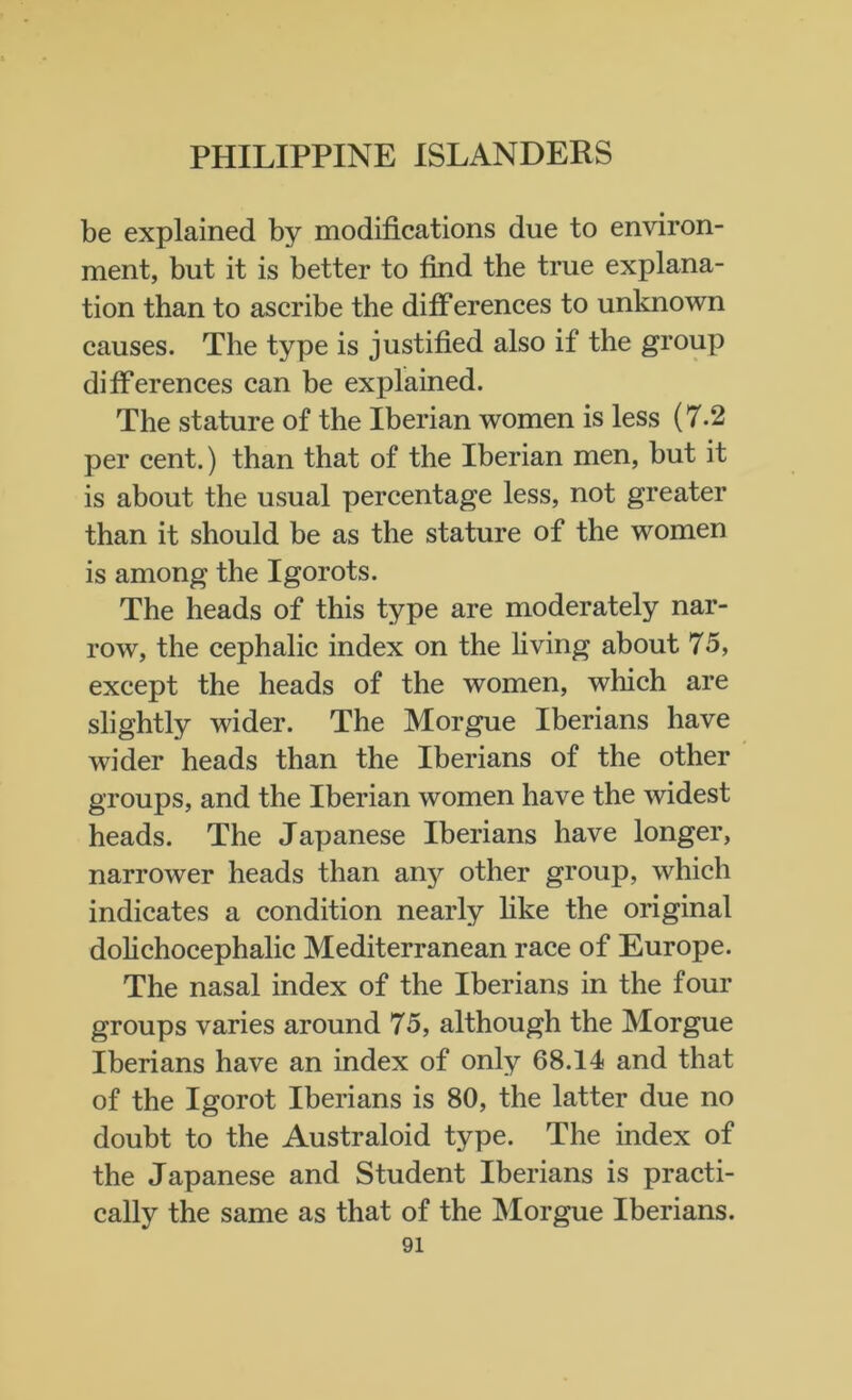 be explained by modifications due to environ- ment, but it is better to find the true explana- tion than to ascribe the diff erences to unknown causes. The type is justified also if the group differences can be explained. The stature of the Iberian women is less (7.2 per cent.) than that of the Iberian men, but it is about the usual percentage less, not greater than it should be as the stature of the women is among the Igorots. The heads of this type are moderately nar- row, the cephalic index on the living about 75, except the heads of the women, which are slightly wider. The Morgue Iberians have wider heads than the Iberians of the other groups, and the Iberian women have the widest heads. The Japanese Iberians have longer, narrower heads than anj^ other group, which indicates a condition nearly like the original dolichocephalic Mediterranean race of Europe. The nasal index of the Iberians in the four groups varies around 75, although the Morgue Iberians have an index of only 68.14 and that of the Igorot Iberians is 80, the latter due no doubt to the Australoid type. The index of the Japanese and Student Iberians is practi- cally the same as that of the Morgue Iberians.