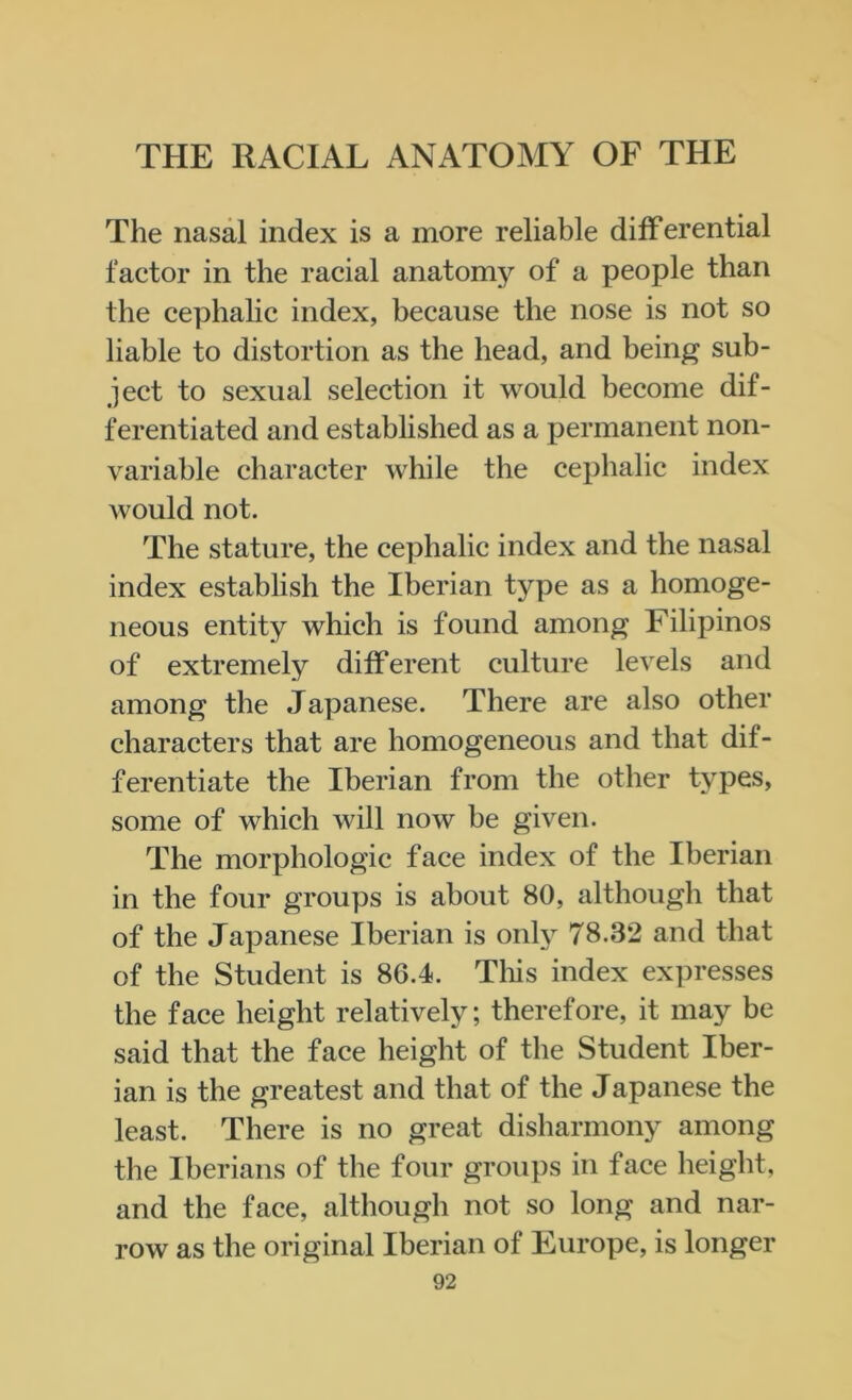 The nasal index is a more reliable differential factor in the racial anatomy of a people than the cephalic index, because the nose is not so liable to distortion as the head, and being sub- ject to sexual selection it would become dif- ferentiated and established as a permanent non- variable character while the cephalic index would not. The stature, the cephalic index and the nasal index establish the Iberian type as a homoge- neous entity which is found among Filipinos of extremely different culture levels and among the Japanese. There are also other characters that are homogeneous and that dif- ferentiate the Iberian from the other types, some of which will now be given. The morphologic face index of the Iberian in the four groups is about 80, although that of the Japanese Iberian is only 78.32 and that of the Student is 86.4. This index expresses the face height relatively; therefore, it may be said that the face height of the Student Iber- ian is the greatest and that of the Japanese the least. There is no great disharmony among the Iberians of the four groups in face height, and the face, although not so long and nar- row as the original Iberian of Europe, is longer