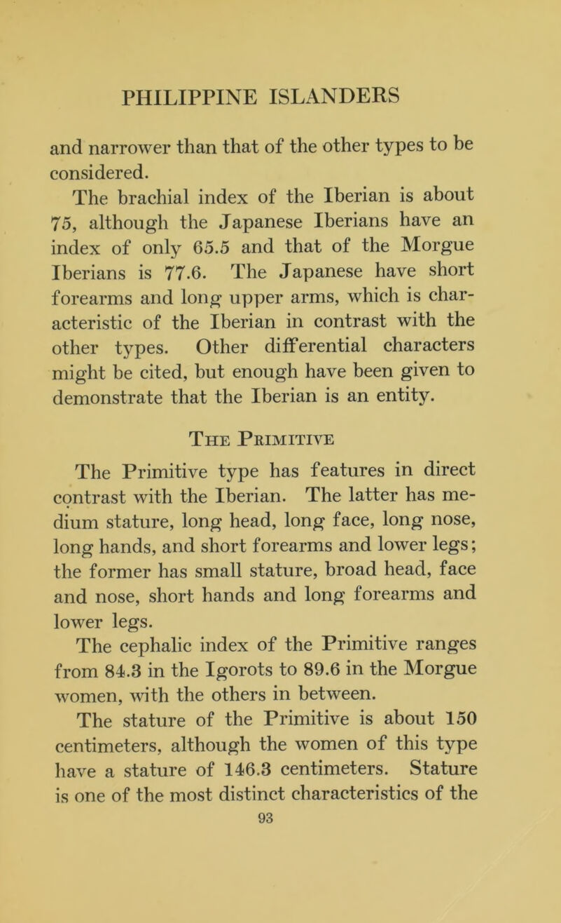 and narrower than that of the other types to be considered. The brachial index of the Iberian is about 75, although the Japanese Iberians have an index of only 65.5 and that of the Morgue Iberians is 77.6. The Japanese have short forearms and long upper arms, which is char- acteristic of the Iberian in contrast with the other types. Other differential characters might be cited, but enough have been given to demonstrate that the Iberian is an entity. The Primitive The Primitive type has features in direct contrast with the Iberian. The latter has me- dium stature, long head, long face, long nose, long hands, and short forearms and lower legs; the former has small stature, broad head, face and nose, short hands and long forearms and lower legs. The cephalic index of the Primitive ranges from 84.3 in the Igorots to 89.6 in the Morgue women, with the others in between. The stature of the Primitive is about 150 centimeters, although the women of this type have a stature of 146.3 centimeters. Stature is one of the most distinct characteristics of the