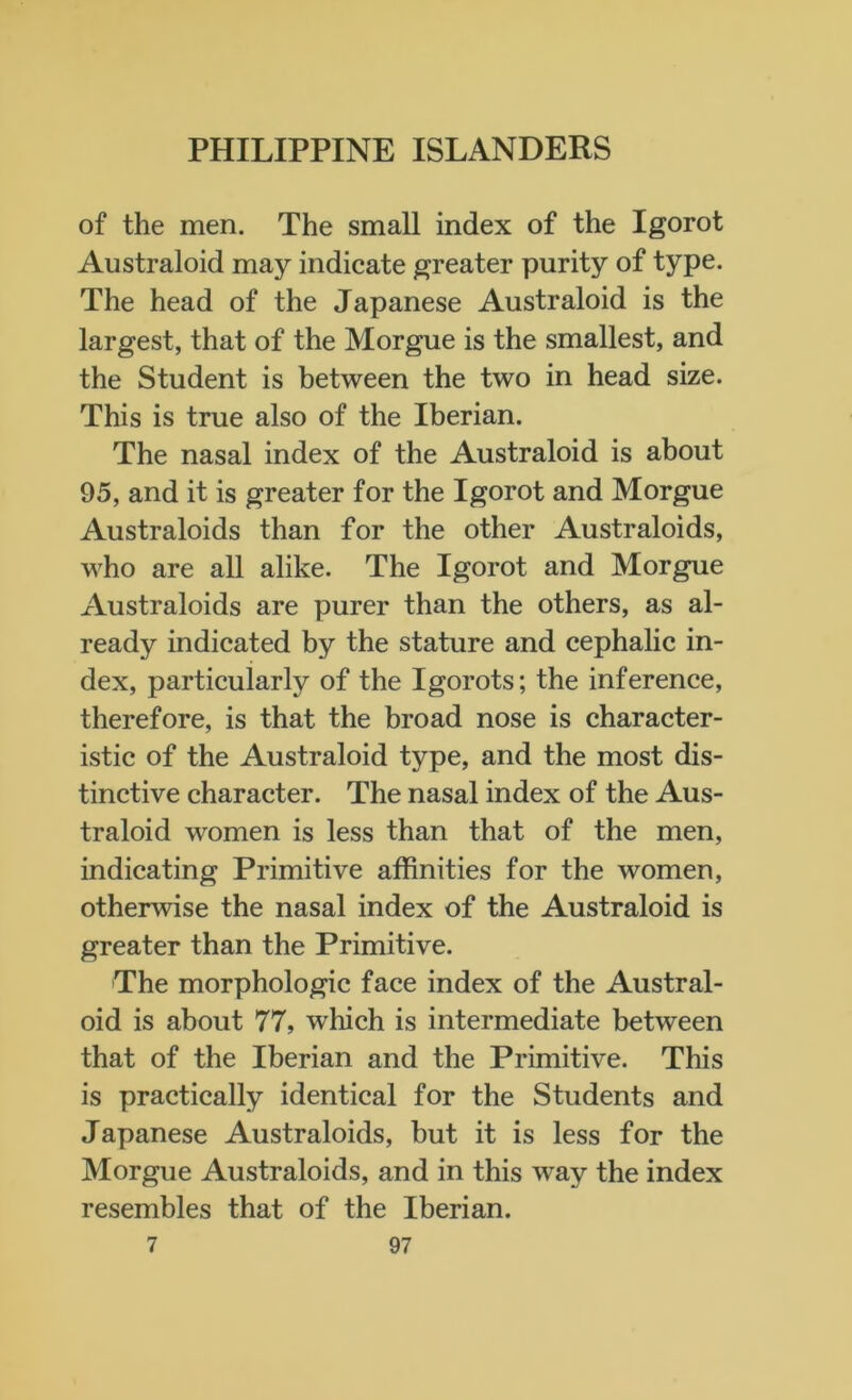 of the men. The small index of the Igorot Australoid may indicate greater purity of type. The head of the Japanese Australoid is the largest, that of the Morgue is the smallest, and the Student is between the two in head size. This is true also of the Iberian. The nasal index of the Australoid is about 95, and it is greater for the Igorot and Morgue Australoids than for the other Australoids, who are all alike. The Igorot and Morgue Australoids are purer than the others, as al- ready indicated by the stature and cephalic in- dex, particularly of the Igorots; the inference, therefore, is that the broad nose is character- istic of the Australoid type, and the most dis- tinctive character. The nasal index of the Aus- traloid women is less than that of the men, indicating Primitive affinities for the women, otherwise the nasal index of the Australoid is greater than the Primitive. The morphologic face index of the Austral- oid is about 77, which is intermediate between that of the Iberian and the Primitive. This is practically identical for the Students and Japanese Australoids, but it is less for the Morgue Australoids, and in this way the index resembles that of the Iberian.