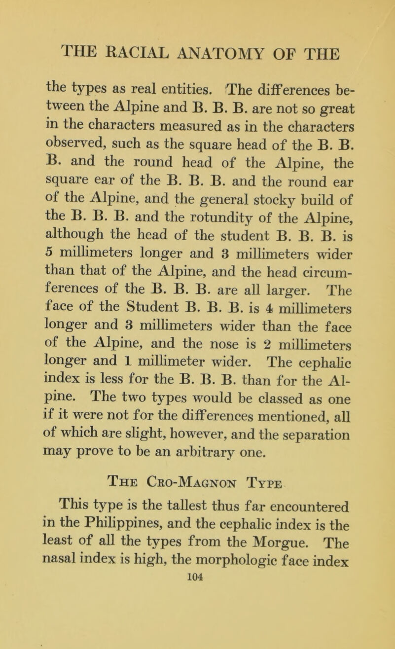 the types as real entities. The differences be- tween the Alpine and B. B. B. are not so great in the characters measured as in the characters observed, such as the square head of the B. B. B. and the round head of the Alpine, the square ear of the B. B. B. and the round ear of the Alpine, and the general stocky build of the B. B. B. and the rotundity of the Alpine, although the head of the student B. B. B. is 5 millimeters longer and 3 millimeters wider than that of the Alpine, and the head circum- ferences of the B. B. B. are all larger. The face of the Student B. B. B. is 4 millimeters longer and 3 millimeters wider than the face of the Alpine, and the nose is 2 millimeters longer and 1 millimeter wider. The cephalic index is less for the B. B. B. than for the Al- pine. The two types would be classed as one if it were not for the differences mentioned, all of which are slight, however, and the separation may prove to be an arbitrary one. The Cro-Magnon Type This type is the tallest thus far encountered in the Philippines, and the cephalic index is the least of all the types from the Morgue. The nasal index is high, the morphologic face index