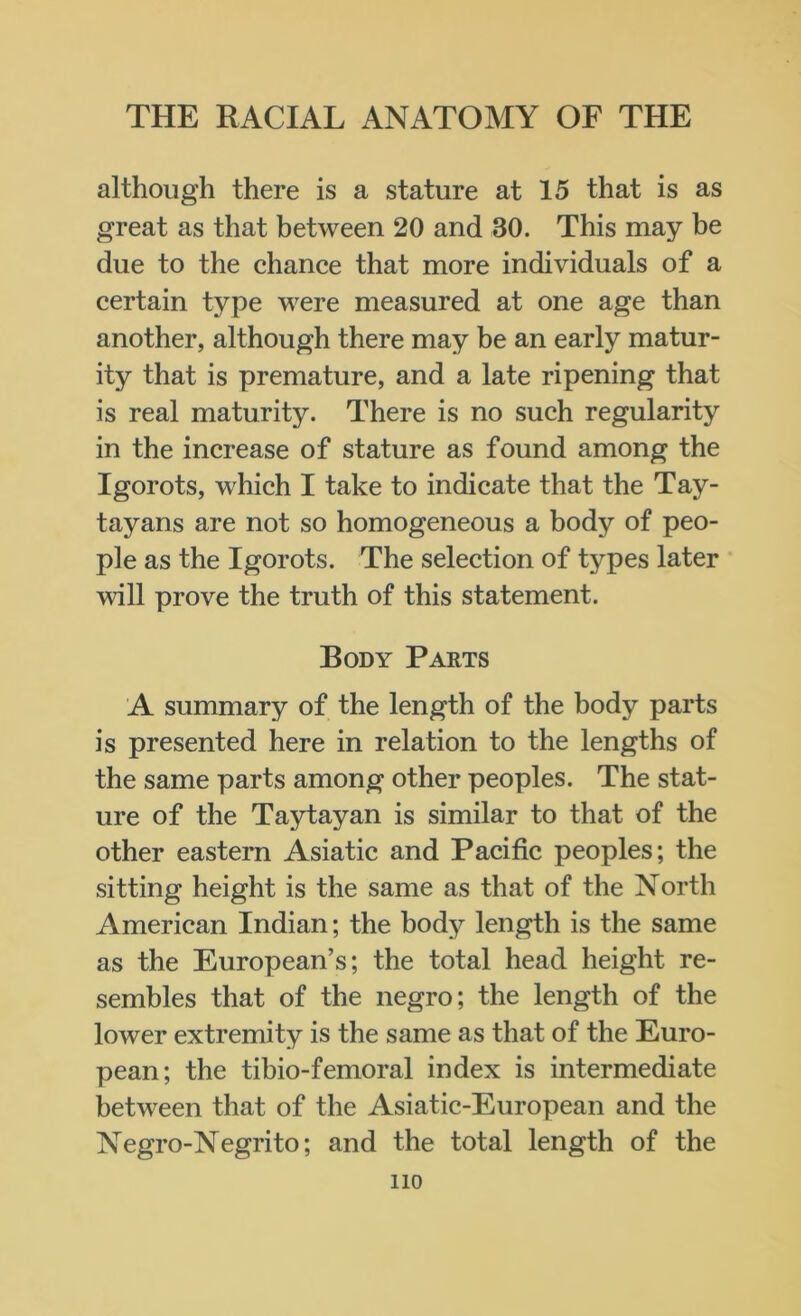 although there is a stature at 15 that is as great as that between 20 and 30. This may be due to the chance that more individuals of a certain type were measured at one age than another, although there may be an early matur- ity that is premature, and a late ripening that is real maturity. There is no such regularity in the increase of stature as found among the Igorots, which I take to indicate that the Tay- tayans are not so homogeneous a body of peo- ple as the Igorots. The selection of types later will prove the truth of this statement. Body Parts A summary of the length of the body parts is presented here in relation to the lengths of the same parts among other peoples. The stat- ure of the Taytayan is similar to that of the other eastern Asiatic and Pacific peoples; the sitting height is the same as that of the North American Indian; the body length is the same as the European’s; the total head height re- sembles that of the negro; the length of the lower extremity is the same as that of the Euro- pean; the tibio-femoral index is intermediate between that of the Asiatic-European and the Negro-Negrito; and the total length of the no