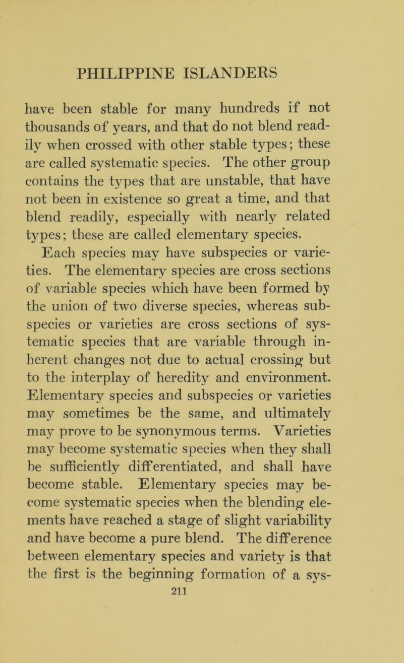 have been stable for many hundreds if not thousands of years, and that do not blend read- ily when crossed with other stable types; these are called systematic species. The other group contains the types that are unstable, that have not been in existence so great a time, and that blend readily, especially with nearly related types; these are called elementary species. Each species may have subspecies or varie- ties. The elementary species are cross sections of variable species which have been formed by the union of two diverse species, whereas sub- species or varieties are cross sections of sys- tematic species that are variable through in- herent changes not due to actual crossing but to the interplay of heredity and environment. Elementary species and subspecies or varieties may sometimes be the same, and ultimately may prove to be synonymous terms. Varieties mayr become systematic species when they shall be sufficiently differentiated, and shall have become stable. Elementary species may be- come systematic species when the blending ele- ments have reached a stage of slight variability and have become a pure blend. The difference between elementary species and variety is that the first is the beginning formation of a sys-