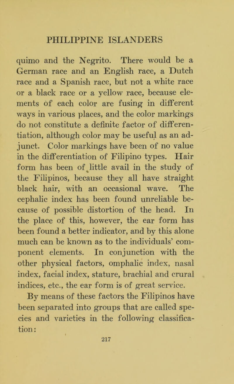 quimo and the Negrito. There would be a German race and an English race, a Dutch race and a Spanish race, but not a white race or a black race or a yellow race, because ele- ments of each color are fusing in different ways in various places, and the color markings do not constitute a definite factor of differen- tiation, although color may be useful as an ad- junct. Color markings have been of no value in the differentiation of Filipino types. Hair form has been of little avail in the study of the Filipinos, because they all have straight black hair, with an occasional wave. The cephalic index has been found unreliable be- cause of possible distortion of the head. In the place of this, however, the ear form has been found a better indicator, and by this alone much can be known as to the individuals’ com- ponent elements. In conjunction with the other physical factors, omphalic index, nasal index, facial index, stature, brachial and crural indices, etc., the ear form is of great service. By means of these factors the Filipinos have been separated into groups that are called spe- cies and varieties in the following classifica- tion :