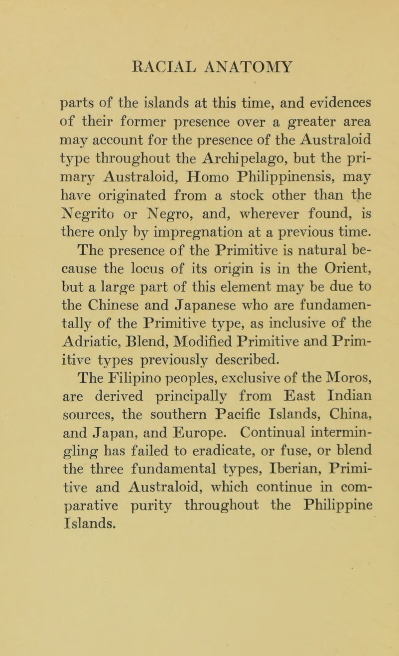 RACIAL ANATOMY parts of the islands at this time, and evidences of their former presence over a greater area may account for the presence of the Australoid type throughout the Archipelago, but the pri- mary Australoid, Homo Philippinensis, may have originated from a stock other than the Negrito or Negro, and, wherever found, is there only by impregnation at a previous time. The presence of the Primitive is natural be- cause the locus of its origin is in the Orient, hut a large part of this element may be due to the Chinese and Japanese who are fundamen- tally of the Primitive type, as inclusive of the Adriatic, Blend, Modified Primitive and Prim- itive types previously described. The Filipino peoples, exclusive of the Moros, are derived principally from East Indian sources, the southern Pacific Islands, China, and Japan, and Europe. Continual intermin- gling has failed to eradicate, or fuse, or blend the three fundamental types, Iberian, Primi- tive and Australoid, which continue in com- parative purity throughout the Philippine Islands.