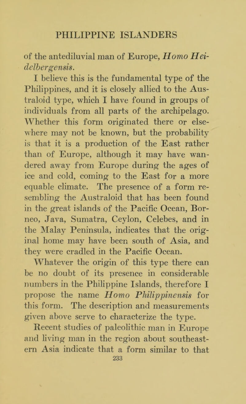 of the antediluvial man of Europe, Homo Hei- delbergensis. I believe this is the fundamental type of the Philippines, and it is closely allied to the Aus- traloid type, which I have found in groups of individuals from all parts of the archipelago. Whether this form originated there or else- where may not be known, but the probability is that it is a production of the East rather than of Europe, although it may have wan- dered away from Europe during the ages of ice and cold, coming to the East for a more equable climate. The presence of a form re- sembling the Australoid that has been found in the great islands of the Pacific Ocean, Bor- neo, Java, Sumatra, Ceylon, Celebes, and in the Malay Peninsula, indicates that the orig- inal home may have been south of Asia, and they were cradled in the Pacific Ocean. Whatever the origin of this type there can be no doubt of its presence in considerable numbers in the Philippine Islands, therefore I propose the name Homo Philip pinensis for this form. The description and measurements given above serve to characterize the type. Recent studies of paleolithic man in Europe and living man in the region about southeast- ern Asia indicate that a form similar to that