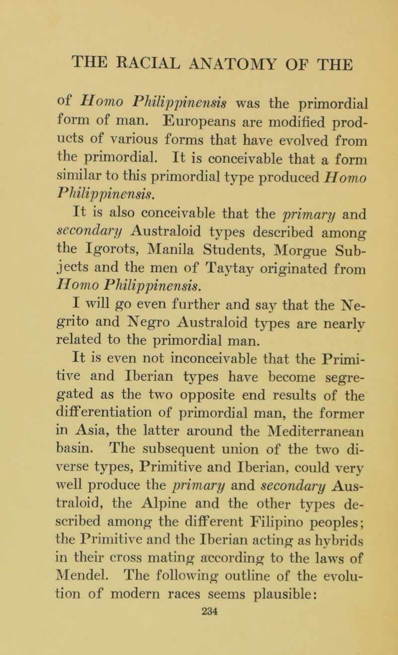 °f Homo Philippinensis was the primordial form of man. Europeans are modified prod- ucts of various forms that have evolved from the primordial. It is conceivable that a form similar to this primordial type produced Homo Philip pinensis. It is also conceivable that the primary and secondary Australoid types described among the Igorots, Manila Students, Morgue Sub- jects and the men of Taytay originated from Homo Philip pinensis. I will go even further and say that the Ne- grito and Negro Australoid types are nearly related to the primordial man. It is even not inconceivable that the Primi- tive and Iberian types have become segre- gated as the two opposite end results of the differentiation of primordial man, the former in Asia, the latter around the Mediterranean basin. The subsequent union of the two di- verse types, Primitive and Iberian, could very well produce the primary and secondary Aus- traloid, the Alpine and the other types de- scribed among the different Filipino peoples; the Primitive and the Iberian acting as hybrids in their cross mating according to the laws of Mendel. The following outline of the evolu- tion of modern races seems plausible: