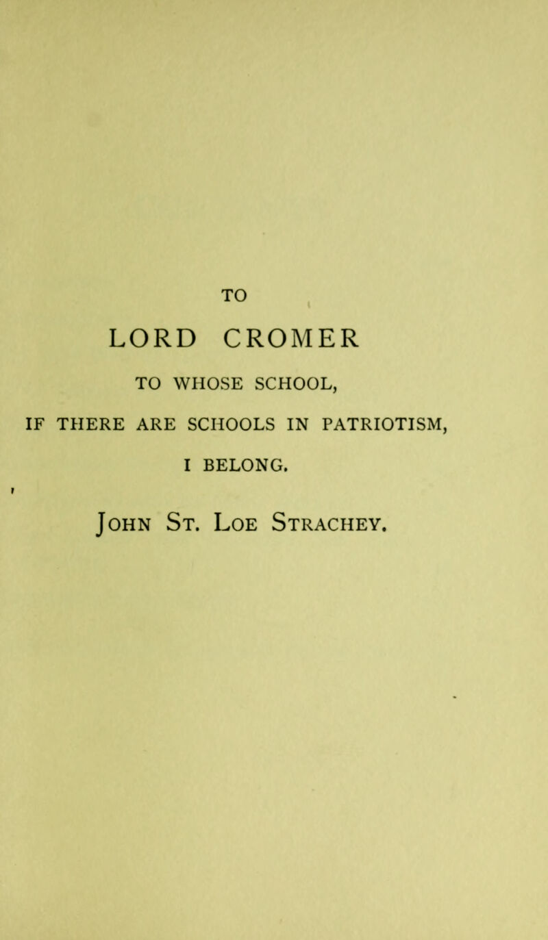 TO LORD CROMER TO WHOSE SCHOOL, IF THERE ARE SCHOOLS IN PATRIOTISM, I BELONG. John St. Loe Strachey.