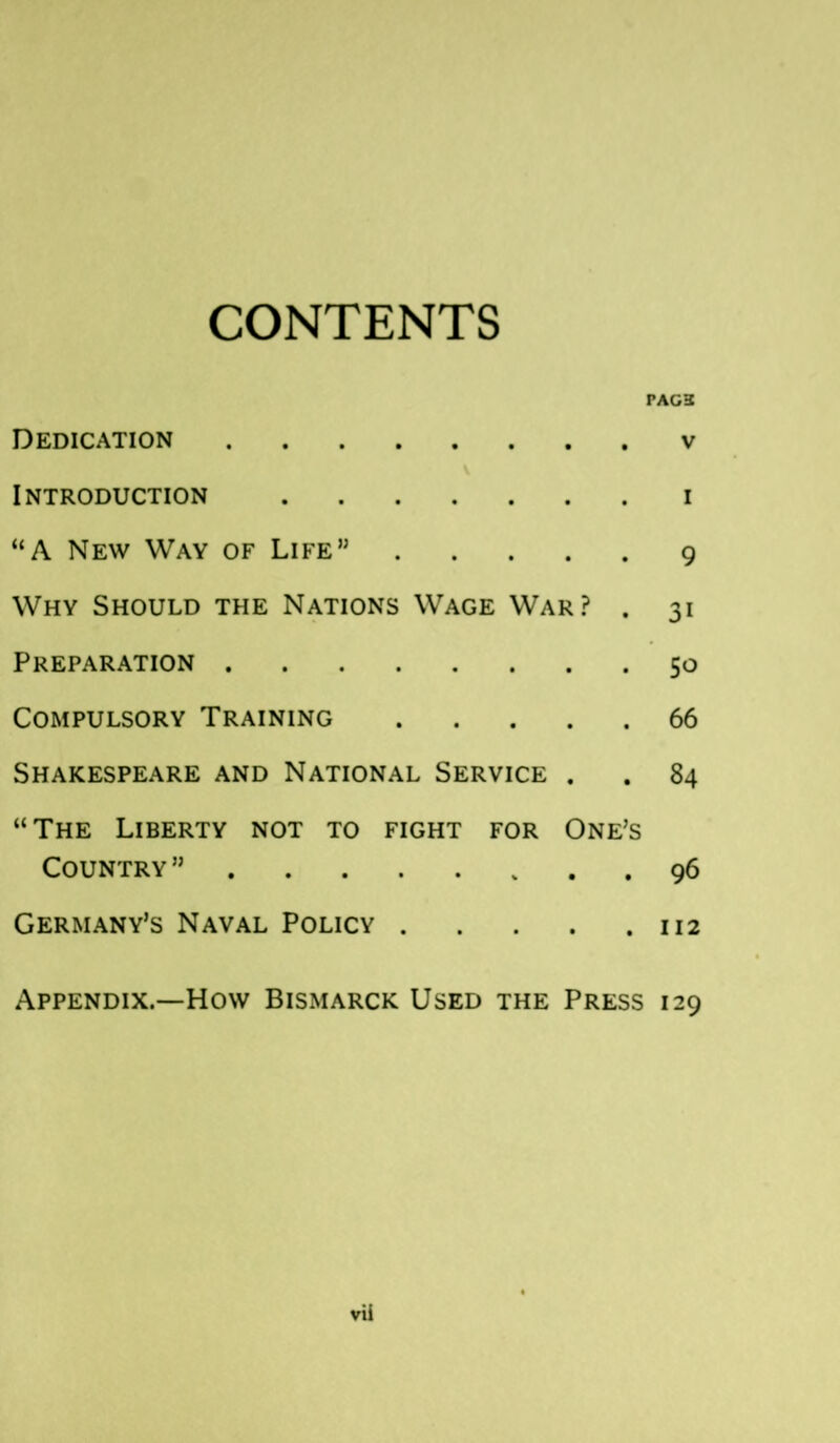 CONTENTS PADS Dedication v Introduction i “A New Way of Life” 9 Why Should the Nations Wage War? . 31 Preparation 50 Compulsory Training 66 Shakespeare and National Service . . 84 “The Liberty not to fight for One’s Country ” 96 Germany’s Naval Policy 112 Appendix.—How Bismarck Used the Press 129 vii