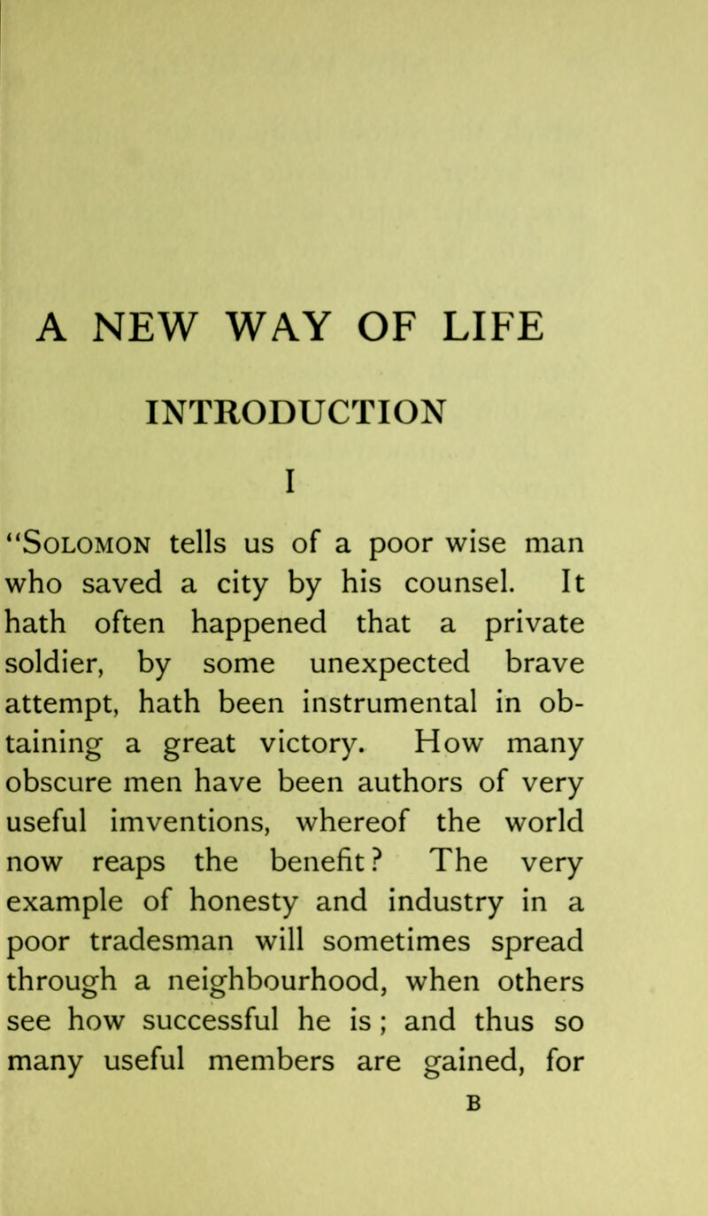 A NEW WAY OF LIFE INTRODUCTION I “Solomon tells us of a poor wise man who saved a city by his counsel. It hath often happened that a private soldier, by some unexpected brave attempt, hath been instrumental in ob- taining a great victory. How many obscure men have been authors of very useful imventions, whereof the world now reaps the benefit? The very example of honesty and industry in a poor tradesman will sometimes spread through a neighbourhood, when others see how successful he is; and thus so many useful members are gained, for