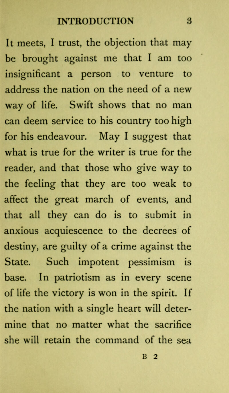 It meets, I trust, the objection that may be brought against me that I am too insignificant a person to venture to address the nation on the need of a new way of life. Swift shows that no man can deem service to his country too high for his endeavour. May I suggest that what is true for the writer is true for the reader, and that those who give way to the feeling that they are too weak to affect the great march of events, and that all they can do is to submit in anxious acquiescence to the decrees of destiny, are guilty of a crime against the State. Such impotent pessimism is base. In patriotism as in every scene of life the victory is won in the spirit. If the nation with a single heart will deter- mine that no matter what the sacrifice she will retain the command of the sea B 2