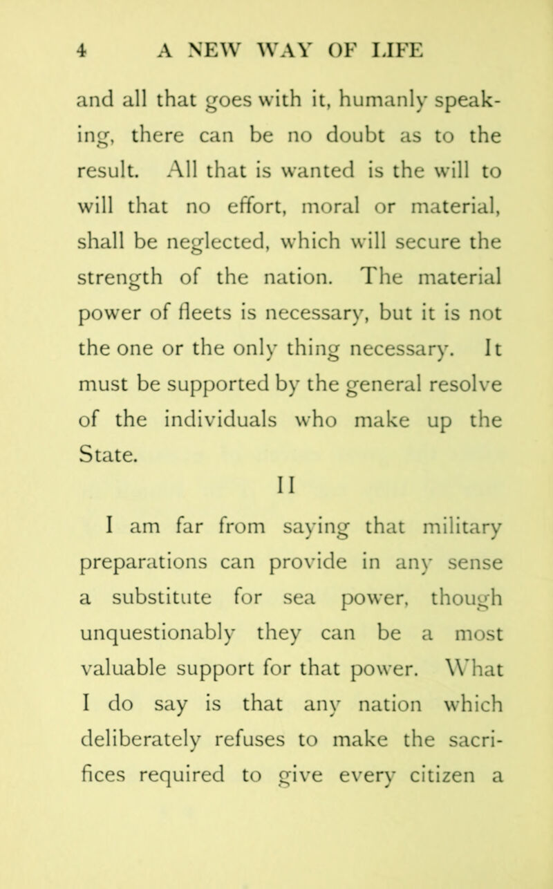 and all that goes with it, humanly speak- ing, there can be no doubt as to the result. All that is wanted is the will to will that no effort, moral or material, shall be neglected, which will secure the strength of the nation. The material power of fleets is necessary, but it is not the one or the only thing necessary. It must be supported by the general resolve of the individuals who make up the State. II I am far from saying that military preparations can provide in any sense a substitute for sea power, though unquestionably they can be a most valuable support for that power. What I do say is that any nation which deliberately refuses to make the sacri- fices required to give every citizen a