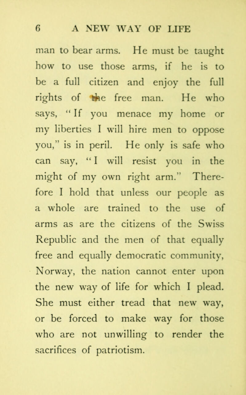 man to bear arms. He must be taught how to use those arms, if he is to be a full citizen and enjoy the full rights of ifce free man. He who says, “ If you menace my home or my liberties I will hire men to oppose you,” is in peril. He only is safe who can say, “ I will resist you in the might of my own right arm.” There- fore I hold that unless our people as a whole are trained to the use of arms as are the citizens of the Swiss Republic and the men of that equally free and equally democratic community, Norway, the nation cannot enter upon the new way of life for which I plead. She must either tread that new way, or be forced to make way for those who are not unwilling to render the sacrifices of patriotism.