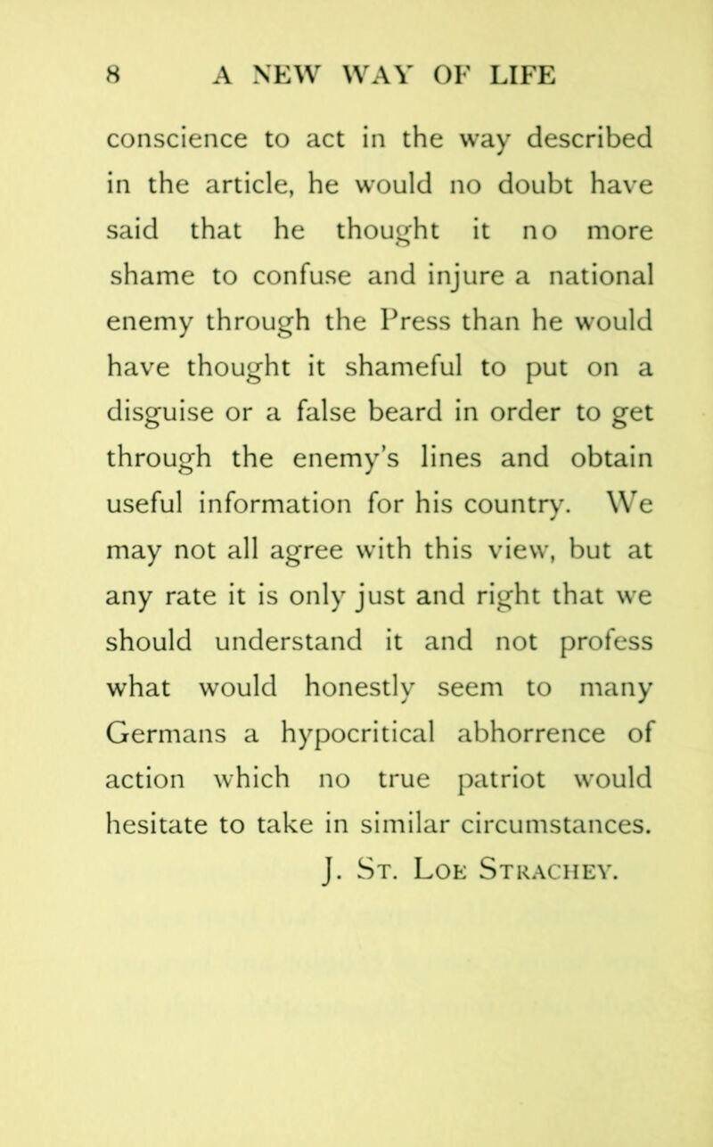 conscience to act in the way described in the article, he would no doubt have said that he thought it no more shame to confuse and injure a national enemy through the Press than he would have thought it shameful to put on a disguise or a false beard in order to get through the enemy’s lines and obtain useful information for his countr)\ We may not all agree with this view, but at any rate it is only just and right that we should understand it and not profess what would honestly seem to many Germans a hypocritical abhorrence of action which no true patriot would hesitate to take in similar circumstances. J. St. Loe Strachev.