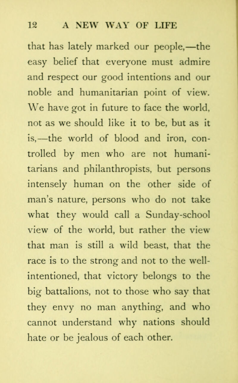 that has lately marked our people,—the easy belief that everyone must admire and respect our good intentions and our noble and humanitarian point of view. We have got in future to face the world, not as we should like it to be, but as it is,—the world of blood and iron, con- trolled by men who are not humani- tarians and philanthropists, but persons intensely human on the other side of man’s nature, persons who do not take what they would call a Sunday-school view of the w’orld, but rather the view that man is still a wild beast, that the race is to the strong and not to the well- intentioned, that victory belongs to the big battalions, not to those who say that they envy no man anything, and who cannot understand why nations should hate or be jealous of each other.