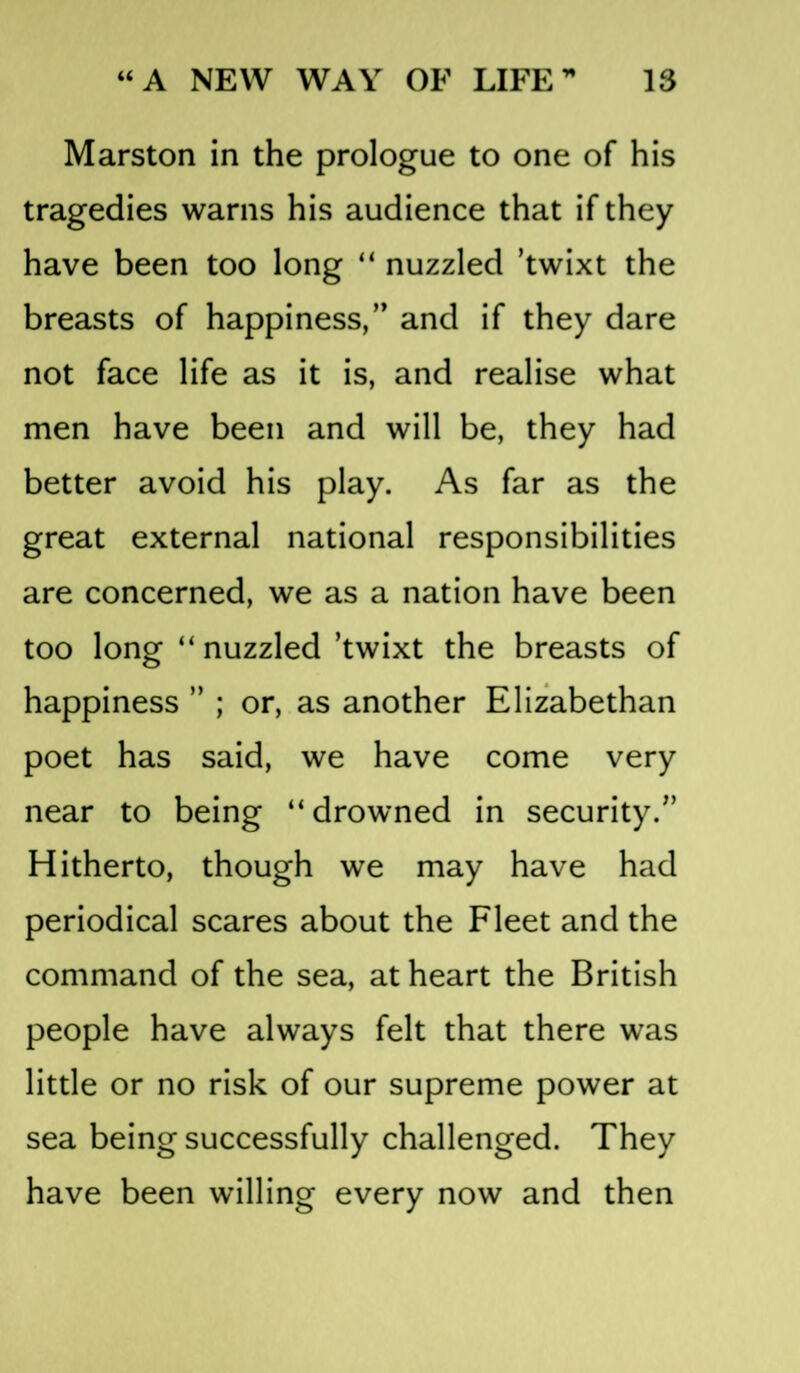 Marston in the prologue to one of his tragedies warns his audience that if they have been too long “ nuzzled ’twixt the breasts of happiness,” and if they dare not face life as it is, and realise what men have been and will be, they had better avoid his play. As far as the great external national responsibilities are concerned, we as a nation have been too long “ nuzzled ’twixt the breasts of happiness ” ; or, as another Elizabethan poet has said, we have come very near to being “drowned in security.” Hitherto, though we may have had periodical scares about the Fleet and the command of the sea, at heart the British people have always felt that there was little or no risk of our supreme power at sea being successfully challenged. They have been willing every now and then