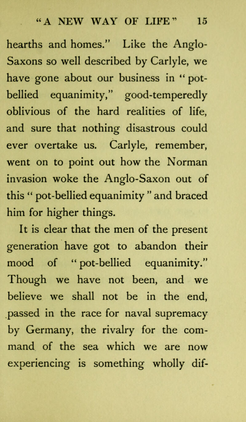 hearths and homes.” Like the Anglo- Saxons so well described by Carlyle, we have gone about our business in “ pot- bellied equanimity,” good-temperedly oblivious of the hard realities of life, and sure that nothing disastrous could ever overtake us. Carlyle, remember, went on to point out how the Norman invasion woke the Anglo-Saxon out of this “ pot-bellied equanimity ” and braced him for higher things. It is clear that the men of the present generation have got to abandon their mood of “ pot-bellied equanimity.” Though we have not been, and we believe we shall not be in the end, passed in the race for naval supremacy by Germany, the rivalry for the com- mand of the sea which we are now experiencing is something wholly dif-