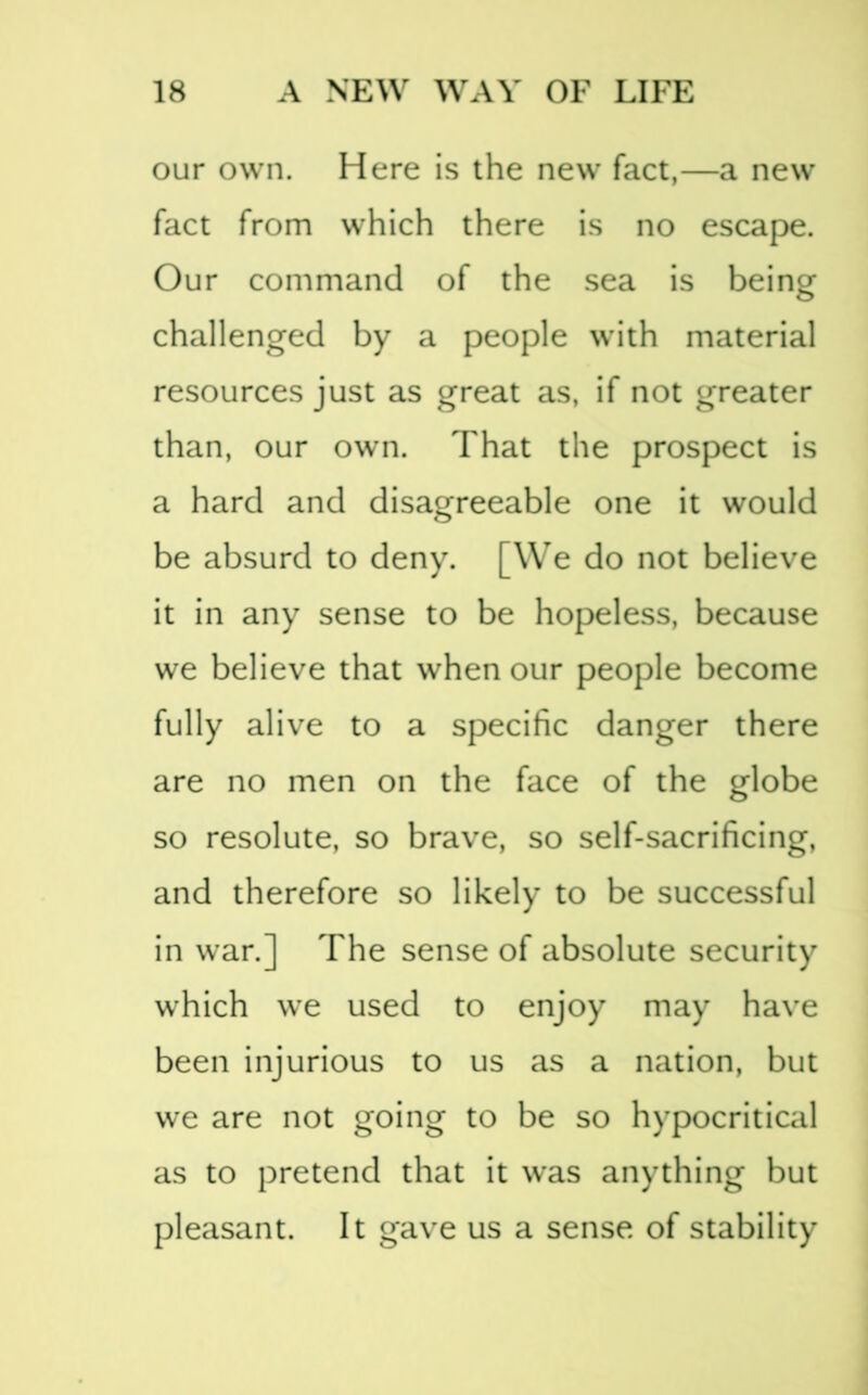 our own. Here is the new fact,—a new fact from which there is no escape. Our command of the sea is being challenged by a people with material resources just as great as, if not greater than, our own. That the prospect is a hard and disagreeable one it would be absurd to deny. [We do not believe it in any sense to be hopeless, because we believe that when our people become fully alive to a specific danger there are no men on the face of the globe so resolute, so brave, so self-sacrificing, and therefore so likely to be successful in war.] The sense of absolute security which we used to enjoy may have been injurious to us as a nation, but we are not going to be so hypocritical as to pretend that it w'as anything but pleasant. It gave us a sense of stability