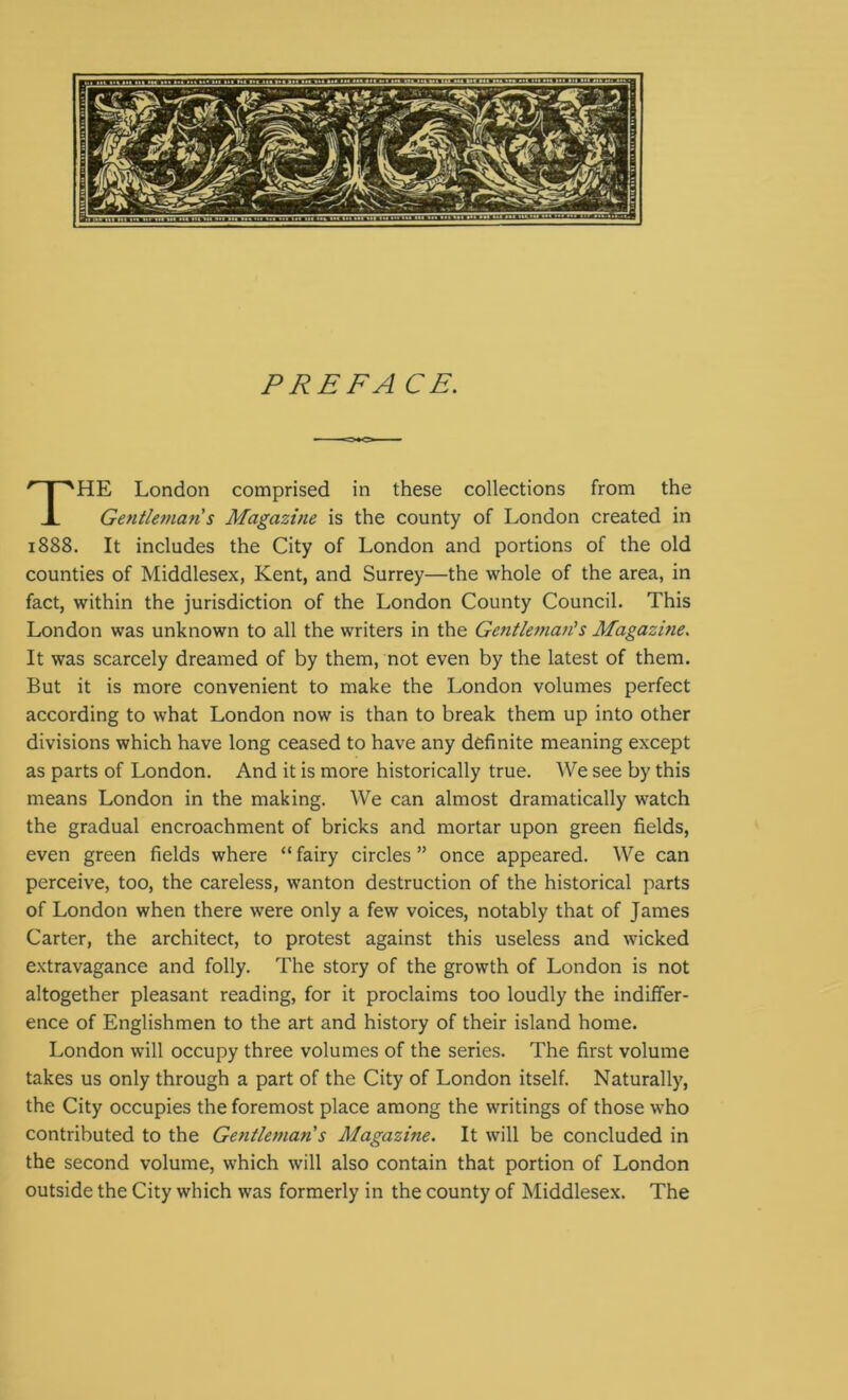 PREFA CE. HE London comprised in these collections from the Gentleman s Magazine is the county of London created in 1888. It includes the City of London and portions of the old counties of Middlesex, Kent, and Surrey—the whole of the area, in fact, within the jurisdiction of the London County Council. This London was unknown to all the writers in the Gentleman's Magazine. It was scarcely dreamed of by them, not even by the latest of them. But it is more convenient to make the London volumes perfect according to what London now is than to break them up into other divisions which have long ceased to have any definite meaning except as parts of London. And it is more historically true. We see by this means London in the making. We can almost dramatically watch the gradual encroachment of bricks and mortar upon green fields, even green fields where “ fairy circles ” once appeared. We can perceive, too, the careless, wanton destruction of the historical parts of London when there were only a few voices, notably that of James Carter, the architect, to protest against this useless and wicked extravagance and folly. The story of the growth of London is not altogether pleasant reading, for it proclaims too loudly the indiffer- ence of Englishmen to the art and history of their island home. London will occupy three volumes of the series. The first volume takes us only through a part of the City of London itself. Naturally, the City occupies the foremost place among the writings of those who contributed to the Gentleman s Magazine. It will be concluded in the second volume, which will also contain that portion of London outside the City which was formerly in the county of Middlesex. The