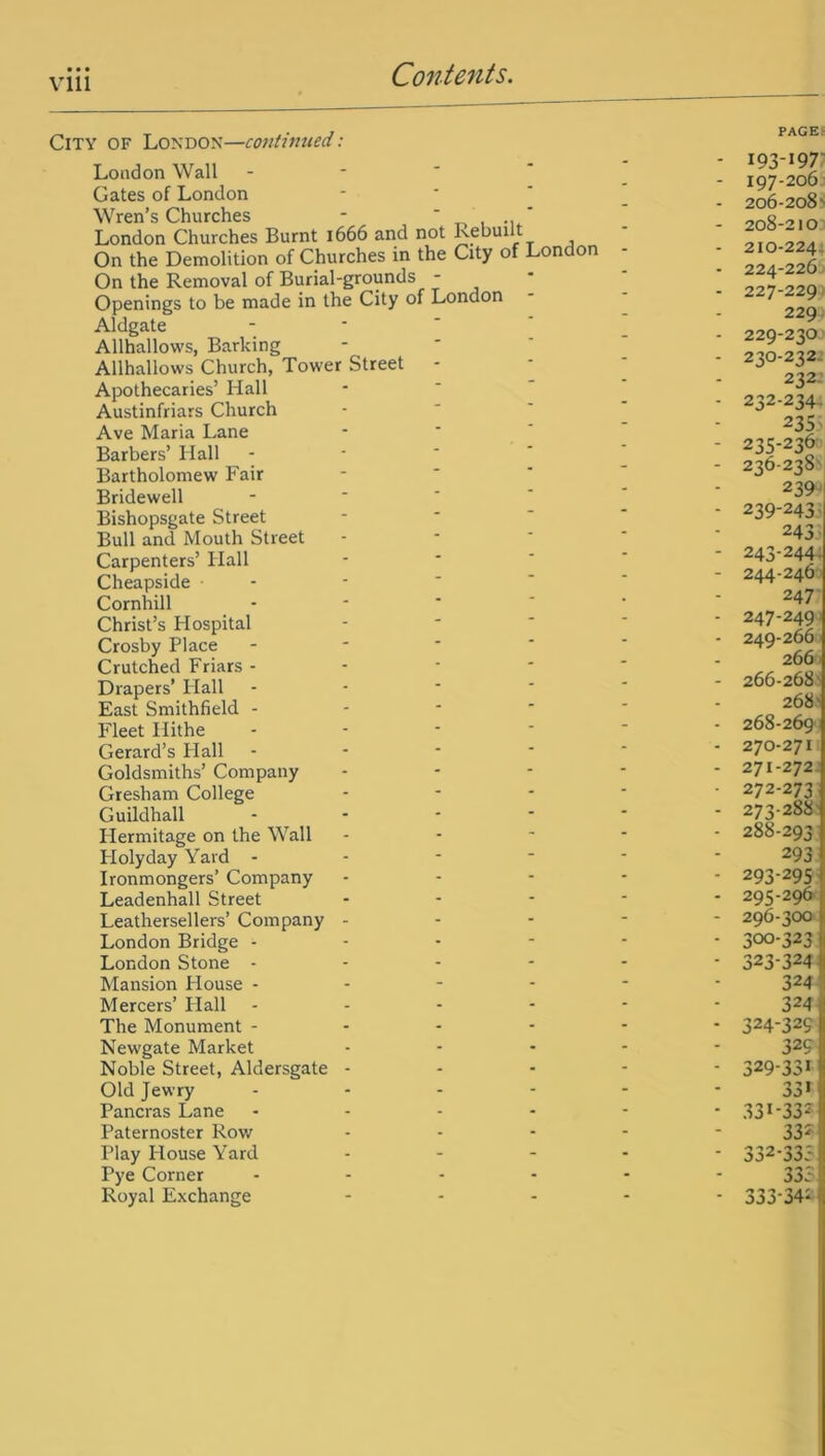 vm City of London—continued: London Wall Gates of London Wren’s Churches - ' London Churches Burnt 1666 and not Rebuilt On the Demolition of Churches in the City of London On the Removal of Burial-grounds - Openings to be made in the City of London Aldgate Allhallows, Barking Allhallows Church, Tower Street Apothecaries’ Hall Austinfriars Church Ave Maria Lane Barbers’ Hall Bartholomew Fair Bridewell Bishopsgate Street Bull and Mouth Street Carpenters’ Hall Cheapside Cornhill Christ’s Hospital Crosby Place - Crutched Friars - Drapers’ Flail East Smithfield - Fleet Hithe Gerard’s Hall Goldsmiths’ Company Gresham College ... Guildhall - Hermitage on the Wall Flolyday Yard - Ironmongers’ Company Leadenhall Street Leathersellers’ Company - London Bridge - London Stone - Mansion House - - - - Mercers’ Hall - The Monument - Newgate Market Noble Street, Aldersgate - Old Jewry - Pancras Lane .... Paternoster Row Play House Yard Pye Corner .... Royal Exchange