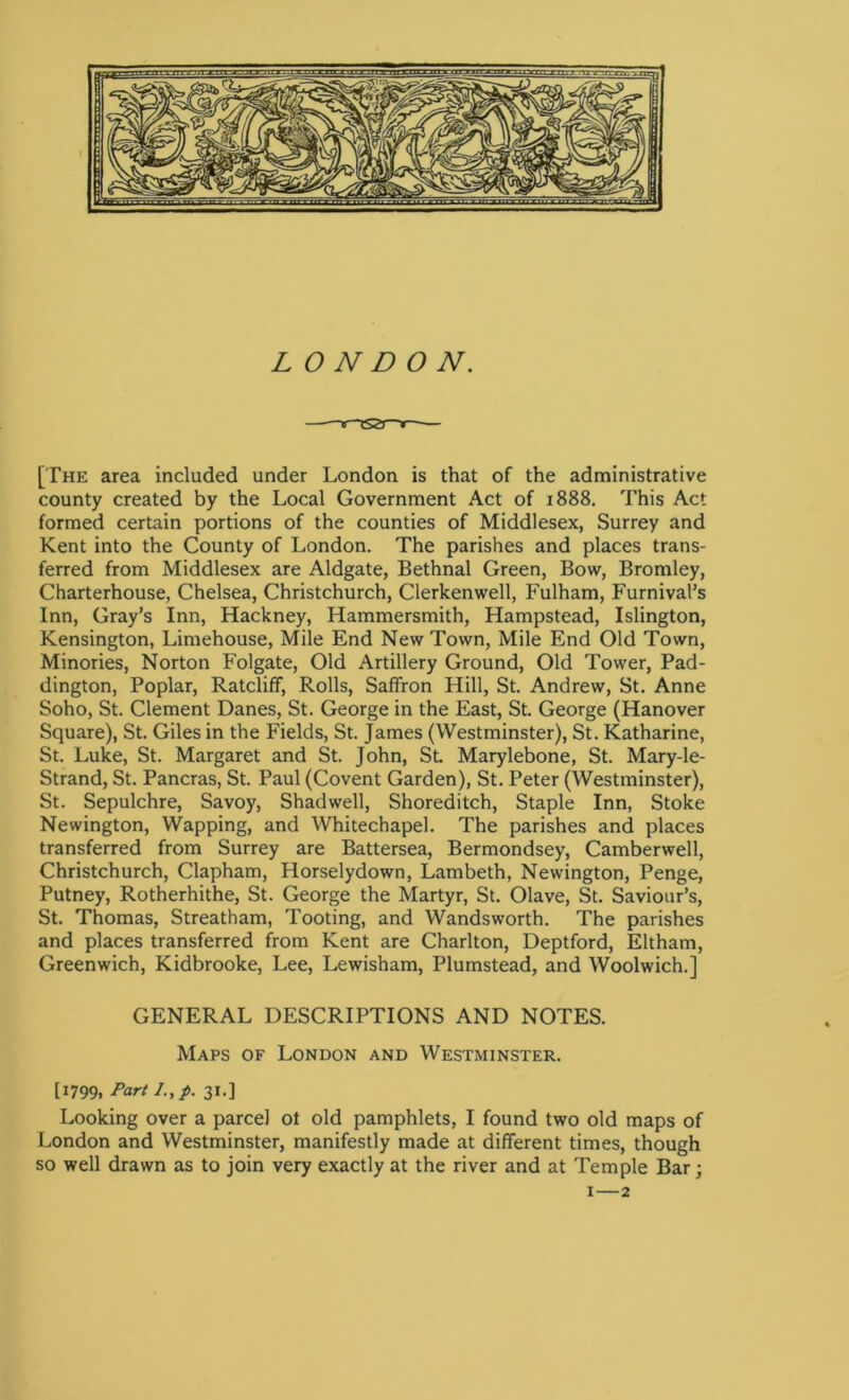 ——v~~rS2T~t—— [The area included under London is that of the administrative county created by the Local Government Act of 1888. This Act formed certain portions of the counties of Middlesex, Surrey and Kent into the County of London. The parishes and places trans- ferred from Middlesex are Aldgate, Bethnal Green, Bow, Bromley, Charterhouse, Chelsea, Christchurch, Clerkenwell, Fulham, Furnival’s Inn, Gray’s Inn, Hackney, Hammersmith, Hampstead, Islington, Kensington, Limehouse, Mile End New Town, Mile End Old Town, Minories, Norton Folgate, Old Artillery Ground, Old Tower, Pad- dington, Poplar, Ratcliff, Rolls, Saffron Hill, St. Andrew, St. Anne Soho, St. Clement Danes, St. George in the East, St. George (Hanover Square), St. Giles in the Fields, St. James (Westminster), St. Katharine, St. Luke, St. Margaret and St. John, St Marylebone, St. Mary-le- Strand, St. Pancras, St. Paul (Covent Garden), St. Peter (Westminster), St. Sepulchre, Savoy, Shadwell, Shoreditch, Staple Inn, Stoke Newington, Wapping, and Whitechapel. The parishes and places transferred from Surrey are Battersea, Bermondsey, Camberwell, Christchurch, Clapham, Horselydown, Lambeth, Newington, Penge, Putney, Rotherhithe, St. George the Martyr, St. Olave, St. Saviour’s, St. Thomas, Streatham, Tooting, and Wandsworth. The parishes and places transferred from Kent are Charlton, Deptford, Eltham, Greenwich, Kidbrooke, Lee, Lewisham, Plumstead, and Woolwich.] GENERAL DESCRIPTIONS AND NOTES. Maps of London and Westminster. [1799, Part I.,p. 31.] Looking over a parcel ol old pamphlets, I found two old maps of London and Westminster, manifestly made at different times, though so well drawn as to join very exactly at the river and at Temple Bar; 1—2