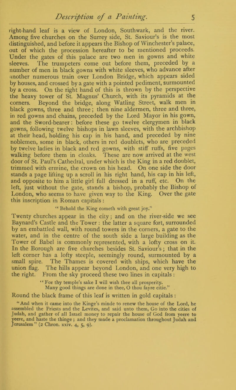 right-hand leaf is a view of London, Southwark, and the river. Among five churches on the Surrey side, St. Saviour’s is the most distinguished, and before it appears the Bishop of Winchester’s palace, out of which the procession hereafter to be mentioned proceeds. Under the gates of this palace are two men in gowns and white sleeves. The trumpeters come out before them, preceded by a number of men in black gowns with white sleeves, who advance after another numerous train over London Bridge, which appears sided by houses, and crossed by a gate with a pointed pediment, surmounted by a cross. On the right hand of this is thrown by the perspective the heavy tower of St. Magnus’ Church, with its pyramids at the corners. Beyond the bridge, along Watling Street, walk men in black gowns, three and three; then nine aldermen, three and three, in red gowns and chains, preceded by the Lord Mayor in his gown, and the Sword-bearer: before these go twelve clergymen in black gowns, following twelve bishops in lawn sleeves, with the archbishop at their head, holding his cap in his hand, and preceded by nine noblemen, some in black, others in red doublets, who are preceded by twelve ladies in black and red gowns, with stiff ruffs, five pages walking before them in cloaks. These are now arrived at the west door of St. Paul’s Cathedral, under which is the King in a red doublet, trimmed with ermine, the crown on his head. On one side the door stands a page lifting up a scroll in his right hand, his cap in his left, and opposite to him a little girl full dressed in a ruff, etc. On the left, just without the gate, stands a bishop, probably the Bishop of London, who seems to have given way to the King. Over the gate this inscription in Roman capitals : “ Behold the King cometh with great joy.” Twenty churches appear in the city; and on the river-side we see Baynard’s Castle and the Tower : the latter a square fort, surrounded by an embattled wall, with round towers in the corners, a gate to the water, and in the centre of the south side a large building as the Tower of Babel is commonly represented, with a lofty cross on it. In the Borough are five churches besides St. Saviour’s; that in the left corner has a lofty steeple, seemingly round, surmounted by a small spire. The Thames is covered with ships, which have the union flag. The hills appear beyond London, and one very high to the right. From the sky proceed these two lines in capitals: “For thy temple’s sake I will wish thee all prosperity. Many good things are done in thee, O thou fayre citie.” Round the black frame of this leaf is written in gold capitals: “And when it came into the Kinge’s minde to renew the house of the Lord, he assembled the Priests and the Levites, and said unto them, Go into the cities of Judah, and gather of all Israel money to repair the house of God from yeere to yeere, and haste the thinge ; and they made a proclamation throughout Judah and Jerusalem’’ (2 Chron. xxiv. 4, 5, 9).